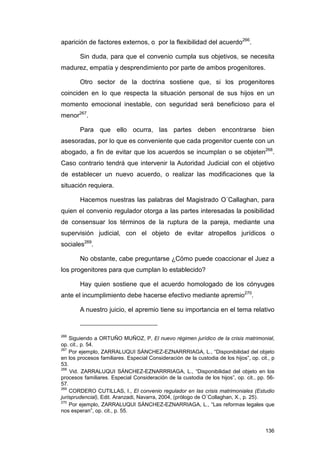 aparición de factores externos, o por la flexibilidad del acuerdo266.

        Sin duda, para que el convenio cumpla sus objetivos, se necesita
madurez, empatía y desprendimiento por parte de ambos progenitores.

        Otro sector de la doctrina sostiene que, si los progenitores
coinciden en lo que respecta la situación personal de sus hijos en un
momento emocional inestable, con seguridad será beneficioso para el
menor267.

        Para que ello ocurra, las partes deben encontrarse bien
asesoradas, por lo que es conveniente que cada progenitor cuente con un
abogado, a fin de evitar que los acuerdos se incumplan o se objeten268.
Caso contrario tendrá que intervenir la Autoridad Judicial con el objetivo
de establecer un nuevo acuerdo, o realizar las modificaciones que la
situación requiera.

        Hacemos nuestras las palabras del Magistrado O´Callaghan, para
quien el convenio regulador otorga a las partes interesadas la posibilidad
de consensuar los términos de la ruptura de la pareja, mediante una
supervisión judicial, con el objeto de evitar atropellos jurídicos o
sociales269.

        No obstante, cabe preguntarse ¿Cómo puede coaccionar el Juez a
los progenitores para que cumplan lo establecido?

        Hay quien sostiene que el acuerdo homologado de los cónyuges
ante el incumplimiento debe hacerse efectivo mediante apremio270.

        A nuestro juicio, el apremio tiene su importancia en el tema relativo


266
    Siguiendo a ORTUÑO MUÑOZ, P, El nuevo régimen jurídico de la crisis matrimonial,
op. cit., p. 54.
267
    Por ejemplo, ZARRALUQUI SÁNCHEZ-EZNARRRIAGA, L., “Disponibilidad del objeto
en los procesos familiares. Especial Consideración de la custodia de los hijos”, op. cit., p
53.
268
    Vid. ZARRALUQUI SÁNCHEZ-EZNARRRIAGA, L., “Disponibilidad del objeto en los
procesos familiares. Especial Consideración de la custodia de los hijos”, op. cit., pp. 56-
57.
269
    CORDERO CUTILLAS, I., El convenio regulador en las crisis matrimoniales (Estudio
jurisprudencial), Edit. Aranzadi, Navarra, 2004, (prólogo de O´Collaghan, X., p. 25).
270
    Por ejemplo, ZARRALUQUI SÁNCHEZ-EZNARRIAGA, L., “Las reformas legales que
nos esperan”, op. cit., p. 55.


                                                                                        136
 