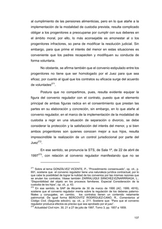 al cumplimiento de las pensiones alimenticias, pero en lo que atañe a la
implementación de la modalidad de custodia prevista, resulta complicado
obligar a los progenitores a preocuparse por cumplir con sus deberes en
el ámbito moral, por ello, lo más aconsejable es amonestar al o los
progenitores infractores, so pena de modificar la resolución judicial. Sin
embargo, para que prime el interés del menor en estas situaciones es
conveniente que los padres recapaciten y modifiquen su conducta de
forma voluntaria.

       No obstante, se afirma también que el convenio estipulado entre los
progenitores no tiene que ser homologado por el Juez para que sea
eficaz, por cuanto al igual que los contratos su eficacia surge del acuerdo
de voluntades271.

       Postura que no compartimos, pues, resulta evidente equipar la
figura del convenio regulador con el contrato, puesto que el elemento
principal de ambas figuras radica en el consentimiento que prestan las
partes en su elaboración y concreción, sin embargo, en lo que atañe al
convenio regulador, en el marco de la implementación de la modalidad de
custodia a regir en una situación de separación o divorcio, se debe
considerar la protección y la satisfacción del interés del menor, y si bien
ambos progenitores son quienes conocen mejor a sus hijos, resulta
imprescindible la realización de un control jurisdiccional por parte del
Juez272.

       En ese sentido, se pronuncia la STS, de Sala 1ª, de 22 de abril de
1997273, con relación al convenio regulador manifestando que no se


271
     Sobre el tema GONZÁLVEZ VICENTE, P., “Procedimiento consensuado”, op. cit., p.
691, sostiene que el convenio regulador tiene una naturaleza jurídica contractual, por lo
que cabe la posibilidad de lograr la nulidad de los convenios por las mismas razones que
se anulan los contratos; Véase también ZARRALUQUI SÁNCHEZ-EZNARRRIAGA, L.,
“Disponibilidad del objeto en los procesos familiares. Especial Consideración de la
custodia de los hijos”, op. cit., p. 43.
272
     En ese sentido, la SAP de Alicante de 30 de marzo de 1990 (AC, 1999, 4916),
sostiene que el convenio regulador menta sobre la regulación de los deberes paterno-
filiales y conyugales, en cambio,          los contratos tienen un contenido netamente
patrimonial. De igual forma BERCOVITZ RODRÍGUEZ-CANO, R., Comentarios al
Código Civil, (Segunda edición), op. cit., p. 211. Sostiene que: “Para que el convenio
regulador produzca efectos es preciso que sea aprobado por el juez”.
273
     Actualidad Civil núm. 30, 21 a 27 de julio de 1997, Tomo 3, pp. 1857 a 1859.


                                                                                     137
 