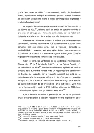 puede desconocer su validez “como un negocio jurídico de derecho de
familia, expresión del principio de autonomía privada”, aunque al carecer
de aprobación judicial este hecho le impide ser incorporado al proceso y
producir eficacia procesal.

       Al respecto, la Jurisprudencia mediante la SAP de Valencia, de 18
de octubre de 1990274, resolvió dejar sin efecto un convenio firmado, al
presentar el cónyuge una demanda contenciosa, por no haber sido
ratificado, al revelarse con dicha actitud una falta de persistencia.

       Extremo que demuestra; primero, la mala fe, por parte del cónyuge
demandante, porque a sabiendas de que voluntariamente suscribió dicho
convenio –sin que medie error, dolo o violencia-, demanda su
inaplicabilidad, y segundo, que para evitar dichas incongruencias es
aconsejable de acuerdo a la normativa vigente homologar el convenio
regulador inmediatamente de haber sido consensuado.

       Sobre el tema, las Sentencias de las Audiencias Provinciales de
Biscaia núm. 67, de 7 de julio de 1995275 y de Las Palmas (Sección 1ª),
de 24 de marzo de 1998276, consideran al convenio regulador en virtud al
principio de la autonomía privada como un negocio jurídico del Derecho
de Familia, no obstante, por la vocación procesal que está en su
naturaleza no sólo tiene que ser ratificado por los cónyuges sino que debe
ser aprobado por la Autoridad Judicial para tener eficacia jurídica. Además
de que la participación de los progenitores –en la elaboración- y del Juez
–en la homologación-, según la STS de 23 de diciembre de 1998, hace
que el convenio regulador tenga una naturaleza mixta277.

       Con la finalidad de evitar la pretensión de una de las partes de
anular o dejar sin efecto el convenio regulador suscrito en pleno uso de su



274
    No obstante, la STS de 21 de diciembre de 1998 decreta la validez de los pactos
estipulados en el convenio a pesar de no haber sido homologado dicho convenio ante
Autoridad Judicial (RJ 1998/9649, ponente: Excmo. Sr. D. Pedro González Poveda). Lo
mismo ocurre con la STS de 25 de junio de 1987 (RJ 1987/4553, ponente: Excmo. Sr. D.
José Luis Albácar López).
275
    AC 19951605, ponente: Ilmo. Sr. D. Juan Mateo Ayala García.
276
    AC 1998656, ponente: Ilmo. Sr. D. Oscar Bosch Benítez.
277
    Actualidad Civil núm. 16, 19 a 25 de abril de 1999, Tomo 2, pp. 929 a 932.


                                                                                138
 