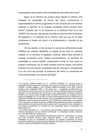 contemplando como criterio rector la satisfacción del interés del menor7.

        Según el ex Ministro de Justicia López Aguilar la reforma está
motivada      en    precautelar      el   interés    del    menor      manteniendo        la
responsabilidad de ambos progenitores en una situación de crisis familiar,
mediante el ejercicio de la custodia compartida previo acuerdo entre
ambos8. Extremo que no se evidencia en la redacción final de la Ley
15/2005, de 8 de julio, ésto denota una falta de sintonía entre la intención
del legislador y el contenido de la reforma, toda vez que no se debe
condicionar el interés del menor a la predisposición y voluntad de los
progenitores.

         En ese sentido, si bien el Juez en uso de sus atribuciones puede
modificar las medidas referentes al cuidado de los hijos en cualquier
instante, en un principio, el legislador, creemos, debió haber previsto la
custodia compartida como medida provisionalísima, al momento de
presentarse la ruptura familiar, -propiamente cuando la crisis toma un
carácter contencioso- de no existir acuerdo entre los padres, procurando
mantener de esta manera, la igualdad entre los cónyuges y considerando
a su vez como eje principal, la protección del menor en situaciones de
crisis matrimoniales o de uniones de hecho9.



7
   Al respecto, GARCÍA RUBIO, Mª. P. y OTERO CRESPO, M., “Apuntes sobre la
referencia expresa al ejercicio compartido de la guarda y custodia de los hijos en la Ley
15/2005”, en Sáez Hidalgo, I. (Dir.), Revista Jurídica de Castilla y León, Edit. Junta de
Castilla y León, Valladolid, 2006, p. 104, afirma que: “…el legislador de 2005 debió ser
mas valiente y abordar de modo más directo las normas relativas al ejercicio de la patria
potestad, a fin de garantizar que, puesto que, como regla general, la relación paritaria y
simétrica con ambos padres protege mejor el interés del menor que cualquier tipo de
relación privilegiada con uno de ellos, la norma jurídica general fuera la cotitularidad y el
coejercicio de todas las funciones tuitivas, tanto si los padres viven juntos, como si están
separados. Lejos de tomar esa opción la Ley 15/2005 se ha conformado con mantener
como criterio de normalidad el ejercicio unilateral de la potestad de guarda, limitándose a
hacer posible la conjunta cuando ambos padres están de acuerdo en esa modalidad, lo
que otorga al disconforme un derecho de veto inadmisible desde la perspectiva del
interés del menor”.
8
  Vid. LÓPEZ AGUILAR, J. F., “Los criterios constitucionales y políticos inspiradores de la
reforma del Derecho Civil en materia matrimonial”, en Actualidad Jurídica, Aranzadi,
núm. 655, BIB 2005/156, 3-02-05, p. 5.
9
  Criterio que comparte BERCOVITZ RODRÍGUEZ-CANO, R., Comentarios al Código
Civil, Edit. Aranzadi, Navarra, 2006, Segunda edición, p. 218, cuando afirma la
posibilidad de que se implemente el régimen de custodia compartida de forma
provisional, hasta tanto el Juez luego del desarrollo del proceso decida si mantiene dicho
régimen o aplica la modalidad de custodia unilateral.


                                                                                          14
 