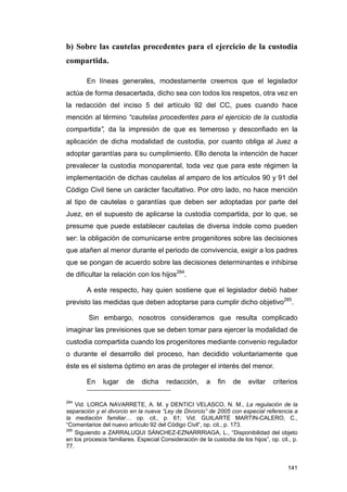 b) Sobre las cautelas procedentes para el ejercicio de la custodia
compartida.

        En líneas generales, modestamente creemos que el legislador
actúa de forma desacertada, dicho sea con todos los respetos, otra vez en
la redacción del inciso 5 del artículo 92 del CC, pues cuando hace
mención al término “cautelas procedentes para el ejercicio de la custodia
compartida”, da la impresión de que es temeroso y desconfiado en la
aplicación de dicha modalidad de custodia, por cuanto obliga al Juez a
adoptar garantías para su cumplimiento. Ello denota la intención de hacer
prevalecer la custodia monoparental, toda vez que para este régimen la
implementación de dichas cautelas al amparo de los artículos 90 y 91 del
Código Civil tiene un carácter facultativo. Por otro lado, no hace mención
al tipo de cautelas o garantías que deben ser adoptadas por parte del
Juez, en el supuesto de aplicarse la custodia compartida, por lo que, se
presume que puede establecer cautelas de diversa índole como pueden
ser: la obligación de comunicarse entre progenitores sobre las decisiones
que atañen al menor durante el periodo de convivencia, exigir a los padres
que se pongan de acuerdo sobre las decisiones determinantes e inhibirse
de dificultar la relación con los hijos284.

        A este respecto, hay quien sostiene que el legislador debió haber
previsto las medidas que deben adoptarse para cumplir dicho objetivo285.

         Sin embargo, nosotros consideramos que resulta complicado
imaginar las previsiones que se deben tomar para ejercer la modalidad de
custodia compartida cuando los progenitores mediante convenio regulador
o durante el desarrollo del proceso, han decidido voluntariamente que
éste es el sistema óptimo en aras de proteger el interés del menor.

        En    lugar     de    dicha     redacción,      a   fin    de    evitar    criterios

284
    Vid. LORCA NAVARRETE, A. M. y DENTICI VELASCO, N. M., La regulación de la
separación y el divorcio en la nueva “Ley de Divorcio” de 2005 con especial referencia a
la mediación familiar… op. cit., p. 61; Vid. GUILARTE MARTIN-CALERO, C.,
“Comentarios del nuevo artículo 92 del Código Civil”, op. cit., p. 173.
285
    Siguiendo a ZARRALUQUI SÁNCHEZ-EZNARRRIAGA, L., “Disponibilidad del objeto
en los procesos familiares. Especial Consideración de la custodia de los hijos”, op. cit., p.
77.


                                                                                         141
 