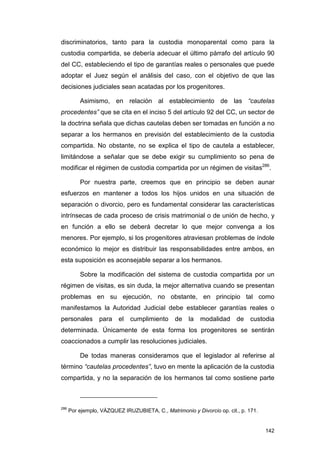 discriminatorios, tanto para la custodia monoparental como para la
custodia compartida, se debería adecuar el último párrafo del artículo 90
del CC, estableciendo el tipo de garantías reales o personales que puede
adoptar el Juez según el análisis del caso, con el objetivo de que las
decisiones judiciales sean acatadas por los progenitores.

          Asimismo, en relación al establecimiento de las “cautelas
procedentes” que se cita en el inciso 5 del artículo 92 del CC, un sector de
la doctrina señala que dichas cautelas deben ser tomadas en función a no
separar a los hermanos en previsión del establecimiento de la custodia
compartida. No obstante, no se explica el tipo de cautela a establecer,
limitándose a señalar que se debe exigir su cumplimiento so pena de
modificar el régimen de custodia compartida por un régimen de visitas286.

          Por nuestra parte, creemos que en principio se deben aunar
esfuerzos en mantener a todos los hijos unidos en una situación de
separación o divorcio, pero es fundamental considerar las características
intrínsecas de cada proceso de crisis matrimonial o de unión de hecho, y
en función a ello se deberá decretar lo que mejor convenga a los
menores. Por ejemplo, si los progenitores atraviesan problemas de índole
económico lo mejor es distribuir las responsabilidades entre ambos, en
esta suposición es aconsejable separar a los hermanos.

          Sobre la modificación del sistema de custodia compartida por un
régimen de visitas, es sin duda, la mejor alternativa cuando se presentan
problemas en su ejecución, no obstante, en principio tal como
manifestamos la Autoridad Judicial debe establecer garantías reales o
personales        para    el   cumplimiento     de    la   modalidad     de   custodia
determinada. Únicamente de esta forma los progenitores se sentirán
coaccionados a cumplir las resoluciones judiciales.

          De todas maneras consideramos que el legislador al referirse al
término “cautelas procedentes”, tuvo en mente la aplicación de la custodia
compartida, y no la separación de los hermanos tal como sostiene parte



286
      Por ejemplo, VÁZQUEZ IRUZUBIETA, C., Matrimonio y Divorcio op. cit., p. 171.


                                                                                     142
 