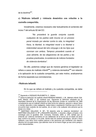de la doctrina287.

c) Maltrato infantil y violencia doméstica con relación a la
custodia compartida.

        Inicialmente, creemos necesario citar textualmente el contenido del
inciso 7 del artículo 92 del CC:

                   “No procederá la guarda conjunta cuando
           cualquiera de los padres esté incurso en un proceso
           penal iniciado por atentar contra la vida, la integridad
           física, la libertad, la integridad moral o la libertad e
           indemnidad sexual del otro cónyuge o de los hijos que
           convivan con ambos. Tampoco procederá cuando el
           Juez advierta, de las alegaciones de las partes y las
           pruebas practicadas, la existencia de indicios fundados
           de violencia doméstica”.

        De ello, podemos colegir que de manera genérica el legislador se
refiere a casos de maltrato infantil288 y violencia domestica289 con relación
a la aplicación de la custodia compartida, por este motivo, analizaremos
de forma separada sus connotaciones.


-Maltrato infantil.

        En lo que se refiere al maltrato y la custodia compartida, se debe

287
    Siguiendo a VÁZQUEZ IRUZUBIETA, C., Ibidem.
288
    Sobre la definición de maltrato infantil MORENO MANSO, J. M., Maltrato infantil, Edit.
EOS, Madrid, 2002. p. 26, sostiene que: “Siguiendo la definición adoptada por la
Asamblea General de la Organización de las Naciones Unidas en noviembre de 1989
consideramos que el maltrato infantil es toda forma de violencia, perjuicio o abuso físico
o mental, descuido o trato negligente, malos tratos o explotación mientras que el niño se
encuentra bajo custodia de sus padres, de un tutor o de cualquier otra persona que la
tenga a su cargo…”.
289
     MARTÍNEZ GALLEGO, E. Mª., “El derecho ante la violencia doméstica”, en
MARTÍNEZ GALLEGO, E. Mª. y REGUERO CELADA, J. (Coords.), Mujer y Empleo, Una
estrategia para la igualdad, Edit. Comares, Granada, 2004, p. 245, señala que se
entiende por violencia doméstica al uso deliberado de la fuerza con el objeto de tener
bajo control a la pareja o a la prole, siendo ésta de carácter psicológico, sexual o físico
habitual y que tiene como sujetos pasivos a las personas que mantienen una relación
afectiva con el sujeto activo, que además viven en el mismo hogar ya sea como pareja o
como descendientes.


                                                                                       143
 