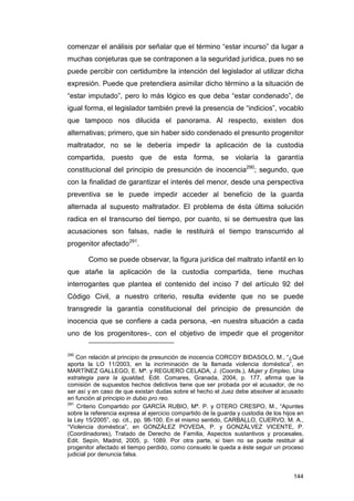 comenzar el análisis por señalar que el término “estar incurso” da lugar a
muchas conjeturas que se contraponen a la seguridad jurídica, pues no se
puede percibir con certidumbre la intención del legislador al utilizar dicha
expresión. Puede que pretendiera asimilar dicho término a la situación de
“estar imputado”, pero lo más lógico es que deba “estar condenado”, de
igual forma, el legislador también prevé la presencia de “indicios”, vocablo
que tampoco nos dilucida el panorama. Al respecto, existen dos
alternativas; primero, que sin haber sido condenado el presunto progenitor
maltratador, no se le debería impedir la aplicación de la custodia
compartida, puesto que de esta forma, se violaría la garantía
constitucional del principio de presunción de inocencia290; segundo, que
con la finalidad de garantizar el interés del menor, desde una perspectiva
preventiva se le puede impedir acceder al beneficio de la guarda
alternada al supuesto maltratador. El problema de ésta última solución
radica en el transcurso del tiempo, por cuanto, si se demuestra que las
acusaciones son falsas, nadie le restituirá el tiempo transcurrido al
progenitor afectado291.

        Como se puede observar, la figura jurídica del maltrato infantil en lo
que atañe la aplicación de la custodia compartida, tiene muchas
interrogantes que plantea el contenido del inciso 7 del artículo 92 del
Código Civil, a nuestro criterio, resulta evidente que no se puede
transgredir la garantía constitucional del principio de presunción de
inocencia que se confiere a cada persona, -en nuestra situación a cada
uno de los progenitores-, con el objetivo de impedir que el progenitor

290
    Con relación al principio de presunción de inocencia CORCOY BIDASOLO, M., “¿Qué
aporta la LO 11/2003, en la incriminación de la llamada violencia doméstica”, en
MARTÍNEZ GALLEGO, E. Mª. y REGUERO CELADA, J. (Coords.), Mujer y Empleo, Una
estrategia para la igualdad, Edit. Comares, Granada, 2004, p. 177, afirma que la
comisión de supuestos hechos delictivos tiene que ser probada por el acusador, de no
ser así y en caso de que existan dudas sobre el hecho el Juez debe absolver al acusado
en función al principio in dubio pro reo.
291
    Criterio Compartido por GARCÍA RUBIO, Mª. P. y OTERO CRESPO, M., “Apuntes
sobre la referencia expresa al ejercicio compartido de la guarda y custodia de los hijos en
la Ley 15/2005”, op. cit., pp. 98-100. En el mismo sentido, CARBALLO, CUERVO, M. A.,
“Violencia doméstica”, en GONZÁLEZ POVEDA, P. y GONZÁLVEZ VICENTE, P.
(Coordinadores), Tratado de Derecho de Familia, Aspectos sustantivos y procesales,
Edit. Sepín, Madrid, 2005, p. 1089. Por otra parte, si bien no se puede restituir al
progenitor afectado el tiempo perdido, como consuelo le queda a éste seguir un proceso
judicial por denuncia falsa.


                                                                                       144
 