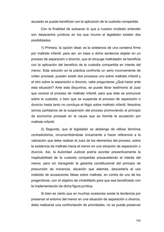 acusado se pueda beneficiar con la aplicación de la custodia compartida.

       Con la finalidad de subsanar lo que a nuestro modesto entender
son desaciertos jurídicos en los que incurre el legislador existen dos
posibilidades:

       1) Primera, la opción ideal; es la existencia de una condena firme
por maltrato infantil, para así, en base a dicha sentencia objetar en un
proceso de separación o divorcio, que el cónyuge maltratador se beneficie
con la aplicación del beneficio de la custodia compartida en interés del
menor. Esta solución en la práctica confronta un serio inconveniente de
orden procesal, pueden existir dos procesos uno sobre maltrato infantil y
el otro sobre la separación o divorcio, cabe preguntarse ¿Qué hacer ante
esta situación? Ante esta disyuntiva, se puede librar testimonio al Juez
que conoce el proceso de maltrato infantil, para que éste se pronuncie
sobre la custodia, o bien que se suspenda el proceso de separación o
divorcio hasta tanto no concluya el litigio sobre maltrato infantil. Nosotros
somos partidarios de la suspensión del proceso promoviendo el principio
de economía procesal en la causa que se tramita la acusación por
maltrato infantil.

       2) Segunda, que el legislador se abstenga de utilizar términos
contradictorios, circunscribiéndose únicamente a hacer referencia a la
valoración que debe realizar el Juez de los elementos del proceso, sobre
la existencia de maltrato hacia el menor en una situación de separación o
divorcio. Así, la Autoridad Judicial podría acordar preventivamente la
inaplicabilidad de la custodia compartida precautelando el interés del
menor, pero sin transgredir la garantía constitucional del principio de
presunción de inocencia, situación que además, descartaría el uso
indebido de acusaciones falsas sobre maltrato, en contra de uno de los
progenitores, con el objetivo de inhabilitarlo para que sea beneficiado con
la implementación de dicha figura jurídica.

       Si bien es cierto que en muchas ocasiones existe la tendencia por
preservar el entorno del menor en una situación de separación o divorcio,
debe realizarse una confrontación de prioridades, no se puede preservar



                                                                         145
 