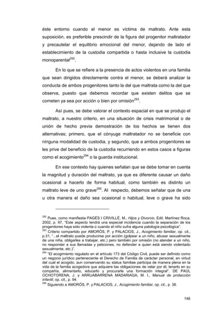 éste entorno cuando el menor es víctima de maltrato. Ante esta
suposición, es preferible prescindir de la figura del progenitor maltratador
y precautelar el equilibrio emocional del menor, dejando de lado el
establecimiento de la custodia compartida o hasta inclusive la custodia
monoparental292.

       En lo que se refiere a la presencia de actos violentos en una familia
que sean dirigidos directamente contra el menor, se deberá analizar la
conducta de ambos progenitores tanto la del que maltrata como la del que
observa, puesto que debemos recordar que existen delitos que se
cometen ya sea por acción o bien por omisión293.

       Así pues, se debe valorar el contexto espacial en que se produjo el
maltrato, a nuestro criterio, en una situación de crisis matrimonial o de
unión de hecho previa demostración de los hechos se tienen dos
alternativas; primero, que el cónyuge maltratador no se beneficie con
ninguna modalidad de custodia, y segundo, que a ambos progenitores se
les prive del beneficio de la custodia recurriendo en estos casos a figuras
como el acogimiento294 o la guarda institucional.

       En ese contexto hay quienes señalan que se debe tomar en cuenta
la magnitud y duración del maltrato, ya que es diferente causar un daño
ocasional a hacerlo de forma habitual, como también es distinto un
maltrato leve de uno grave295. Al respecto, debemos señalar que de una
u otra manera el daño sea ocasional o habitual, leve o grave ha sido



292
    Pues, como manifiesta PAGÉS I CRIVILLÉ, M., Hijos y Divorcio, Edit. Martínez Roca,
2002, p. 97, “Este aspecto tendrá una especial incidencia cuando la separación de los
progenitores haya sido violenta o cuando el niño sufra alguna patología psicológica”.
293
    Criterio compartido por AMORÓS, P. y PALACIOS, J., Acogimiento familiar, op. cit.,
p.31, “...el maltrato puede producirse por acción (golpear a un niño, abusar sexualmente
de una niña, obligarles a trabajar, etc.) pero también por omisión (no atender a un niño,
no responder a sus llamadas y peticiones, no defender a quien está siendo violentado
sexualmente, etc.)”.
294
    “El acogimiento regulado en el artículo 173 del Código Civil, puede ser definido como
un negocio jurídico perteneciente el Derecho de Familia de carácter personal, en virtud
del cual el acogido, aun conservando su status familiae participa de manera plena en la
vida de la familia acogedora que adquiere las obligaciones de velar por él, tenerlo en su
compañía, alimentarlo, educarlo y procurarle una formación integral”. DE PAÚL
OCHOTORENA, J. y ARRUABARRENA MADARIAGA, M. I., Manual de protección
infantil, op. cit., p. 94.
295
    Siguiendo a AMORÓS, P. y PALACIOS, J., Acogimiento familiar, op. cit., p. 38.


                                                                                     146
 