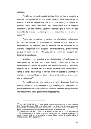 causado.

       Por ello, no compartimos esta postura, toda vez que la magnitud y
duración del maltrato son importantes en función a caracterizar el tipo de
maltrato al que ha sido pasible el menor, pero de ninguna manera se
pueden utilizar como atenuantes para beneficiarse con la custodia
compartida, en ese sentido, debemos recordar que el daño así sea
infringido de manera ocasional puede ser irreversible en la vida del
menor296.

       Desde esa perspectiva, es posible que el maltratador durante el
proceso de separación o divorcio se someta a una terapia de
rehabilitación, no obstante, eso no significa que la aplicación de la
custodia compartida sea otorgada automáticamente, principalmente
porque el daño ha sido infringido, así el menor se recupere con
tratamiento psicológico.

        Asimismo, con relación a la rehabilitación del maltratador, la
interrogante se plantea cuando éste muestra interés en acceder al
beneficio de la custodia compartida, ello, a nuestro criterio, no solamente
depende de su voluntad, sino que deben valorarse otras circunstancias,
como el tiempo transcurrido y también tomar en cuenta la voluntad del
menor, por cuanto, éste puede sentir rechazo al contacto con el progenitor
que lo maltrataba297.

       De igual forma, se debe considerar el hecho de que en función al
tiempo transcurrido la presencia de la figura del progenitor maltratador en
la vida del menor no sea su prioridad, supuesto en el que debe prevalecer
el interés del hijo antes que el interés del progenitor.




296
    Así, HIRIGOYEN, Mª. F., El acoso moral (maltrato psicológico en la vida cotidiana),
Edit. Paidós, Barcelona, 1998, p. 44, afirma que: “…se da el caso de que si bien no se
puede matar al niño corporalmente, se organiza un asesinato psíquico, donde no hay
rastro, no hay sangre y no hay cadáver, siendo que el muerto está vivo”.
297
    Sobre el tema PAGÉS I CRIVILLÉ, M., Hijos y Divorcio, op. cit., p. 98, sostiene que
“…Es evidente que si el menor ha sufrido malos tratos por parte del progenitor… y
siente, cuando está en su compañía, angustia fóbica, no se le puede obligar a
relacionarse con dicho progenitor…”.


                                                                                   147
 