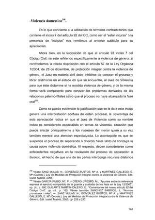 -Violencia domestica298.

       En lo que concierne a la utilización de términos contradictorios que
contiene el inciso 7 del artículo 92 del CC, como ser el “estar incurso” o la
presencia de “indicios” nos remitimos al anterior subtitulo para su
apreciación.

       Ahora bien, en la suposición de que el artículo 92 inciso 7 del
Código Civil, se este refiriendo específicamente a violencia de género, si
confrontamos la citada disposición con el artículo 57 de la Ley Orgánica
1/2004, de 28 de diciembre, de protección integral contra la violencia de
género, el Juez en materia civil debe inhibirse de conocer el proceso y
librar testimonio en el estado en que se encuentre, al Juez de Violencia
para que éste dictamine si ha existido violencia de género, y de la misma
forma será competente para conocer los problemas derivados de las
relaciones paterno-filiales salvo que el proceso no haya alcanzado la fase
oral299.

       Como se puede evidenciar la justificación que se le da a este inciso
genera una interpretación confusa de orden procesal, la desventaja de
esta apreciación radica en que el Juez de Violencia como su nombre
indica es considerado especialista en temas de violencia, situación que
puede afectar principalmente a los intereses del menor quien a su vez
también merece una atención especializada. Lo aconsejable es que se
suspenda el proceso de separación o divorcio hasta tanto no concluya la
causa sobre violencia doméstica. Al respecto, deben considerarse como
antecedentes negativos en la resolución del proceso de separación o
divorcio, el hecho de que una de las partes interponga recursos dilatorios



298
    Véase SANZ MULAS, N., GONZÁLEZ BUSTOS, Mª A. y MARTÍNEZ GALLEGO, E.
Mª (Coords.), Ley de Medidas de Protección Integral contra la Violencia de Género, Edit.
Iustel, Madrid, 2005.
299
    Véase GARCÍA RUBIO, Mª. P. y OTERO CRESPO, M., “Apuntes sobre la referencia
expresa al ejercicio compartido de la guarda y custodia de los hijos en la Ley 15/2005”,
op. cit., p. 100; GUILARTE MARTIN-CALERO, C., “Comentarios del nuevo artículo 92 del
Código Civil”, op. cit., p. 165. Véase también SÁNCHEZ BARRIOS, I., “Normas
procesales civiles”, en SANZ MULAS, N., GONZÁLEZ BUSTOS, Mª A. y MARTÍNEZ
GALLEGO, E. Mª (Coords.), Ley de Medidas de Protección Integral contra la Violencia de
Género, Edit. Iustel, Madrid, 2005, pp. 226 a 237.


                                                                                    148
 