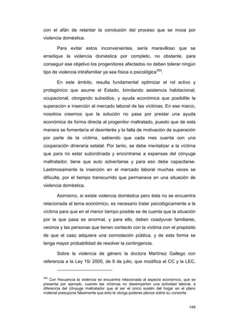 con el afán de retardar la conclusión del proceso que se incoa por
violencia doméstica.

       Para evitar estos inconvenientes, sería maravilloso que se
erradique la violencia doméstica por completo, no obstante, para
conseguir ese objetivo los progenitores afectados no deben tolerar ningún
tipo de violencia intrafamiliar ya sea física o psicológica300.

       En este ámbito, resulta fundamental optimizar el rol activo y
protagónico que asume el Estado, brindando asistencia habitacional,
ocupacional, otorgando subsidios, y ayuda económica que posibilite la
superación e inserción al mercado laboral de las víctimas. En ese marco,
nosotros creemos que la solución no pasa por prestar una ayuda
económica de forma directa al progenitor maltratado, puesto que de esta
manera se fomentaría el desinterés y la falta de motivación de superación
por parte de la víctima, sabiendo que cada mes cuenta con una
cooperación dineraria estatal. Por tanto, se debe mentalizar a la víctima
que para no estar subordinada y encontrarse a expensas del cónyuge
maltratador, tiene que auto solventarse y para eso debe capacitarse.
Lastimosamente la inserción en el mercado laboral muchas veces se
dificulta, por el tiempo transcurrido que permanece en una situación de
violencia doméstica.

       Asimismo, si existe violencia doméstica pero ésta no se encuentra
relacionada al tema económico, es necesario tratar psicológicamente a la
víctima para que en el menor tiempo posible se de cuenta que la situación
por la que pasa es anormal, y para ello, deben coadyuvar familiares,
vecinos y las personas que tienen contacto con la víctima con el propósito
de que el caso adquiera una connotación pública, y de esta forma se
tenga mayor probabilidad de resolver la contingencia.

       Sobre la violencia de género la doctora Martínez Gallego con
referencia a la Ley 15/ 2005, de 8 de julio, que modifica el CC y la LEC,


300
    Con frecuencia la violencia se encuentra relacionada al aspecto económico, que se
presenta por ejemplo, cuando las víctimas no desempeñan una actividad laboral, a
diferencia del cónyuge maltratador que al ser el único sostén del hogar en el plano
material presupone falsamente que ésto le otorga poderes plenos sobre su consorte.


                                                                                 149
 