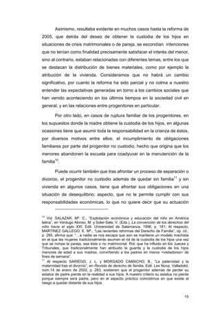 Asimismo, resultaba evidente en muchos casos hasta la reforma de
2005, que detrás del deseo de obtener la custodia de los hijos en
situaciones de crisis matrimoniales o de pareja, se escondían intenciones
que no tenían como finalidad precisamente satisfacer el interés del menor,
sino al contrario, estaban relacionadas con diferentes temas, entre los que
se destacan la distribución de bienes materiales, como por ejemplo la
atribución de la vivienda. Consideramos que no habrá un cambio
significativo, por cuanto la reforma ha sido parcial y no colma a nuestro
entender las expectativas generadas en torno a los cambios sociales que
han venido aconteciendo en los últimos tiempos en la sociedad civil en
general, y en las relaciones entre progenitores en particular.

        Por otro lado, en casos de ruptura familiar de los progenitores, en
los supuestos donde la madre obtiene la custodia de los hijos, en algunas
ocasiones tiene que asumir toda la responsabilidad en la crianza de éstos,
por diversos motivos entre ellos; el incumplimiento de obligaciones
familiares por parte del progenitor no custodio, hecho que origina que los
menores abandonen la escuela para coadyuvar en la manutención de la
familia10.

        Puede ocurrir también que tras afrontar un proceso de separación o
divorcio, el progenitor no custodio además de quedar sin familia11 y sin
vivienda en algunos casos, tiene que afrontar sus obligaciones en una
situación de desequilibrio; aspecto, que no le permite cumplir con sus
responsabilidades económicas, lo que no quiere decir que su actuación


10
    Vid. SALAZAR, Mª. C., “Explotación económica y educación del niño en América
latina”, en Verdugo Alonso, M. y Soler-Sala, V. (Eds.), La convención de los derechos del
niño hacia el siglo XXI, Edit. Universidad de Salamanca, 1996, p. 181; Al respecto,
MARTÍNEZ GALLEGO, E. Mª., “Las recientes reformas del Derecho de Familia”, op. cit.,
p. 265, afirma que: “…a nadie se nos escapa que aún se mantiene un modelo machista
en el que las mujeres tradicionalmente asumen el rol de la custodia de los hijos una vez
que se rompe la pareja, sea ésta o no matrimonial. Rol, que ha influido en los Jueces y
Tribunales, que tradicionalmente han atribuido la guarda y la custodia de los hijos
menores de edad a sus madres, convirtiendo a los padres en meros <visitadores> de
fines de semana”.
11
    Al respecto SARIEGO, J. L. y MORGADO CAMACHO, B., “La paternidad y la
maternidad tras el divorcio”, en Revista de derecho de familia, Edit. Lex Nova, Valladolid,
núm.14 de enero de 2002, p. 283, sostienen que el progenitor además de perder su
estatus de padre pierde en la realidad a sus hijos. A nuestro criterio su estatus no pierde
porque siempre será padre, pero en el aspecto práctico coincidimos en que existe el
riesgo a quedar distante de sus hijos.


                                                                                        15
 