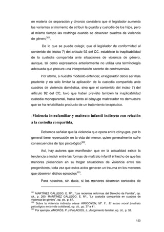 en materia de separación y divorcio considera que el legislador aumenta
las variantes al momento de atribuir la guarda y custodia de los hijos, pero
al mismo tiempo las restringe cuando se observan cuadros de violencia
de género301.

        De lo que se puede colegir, que el legislador de conformidad al
contenido del inciso 7) del artículo 92 del CC, establece la inaplicabilidad
de la custodia compartida ante situaciones de violencia de género,
aunque, tal como expresamos anteriormente no utiliza una terminología
adecuada que procure una interpretación carente de controversias.

       Por último, a nuestro modesto entender, el legislador debió ser más
prudente y no sólo limitar la aplicación de la custodia compartida ante
cuadros de violencia doméstica, sino que el contenido del inciso 7) del
artículo 92 del CC, tuvo que haber previsto también la inaplicabilidad
custodia monoparental, hasta tanto el cónyuge maltratador no demuestre
que se ha rehabilitado producto de un tratamiento terapéutico.


-Violencia intrafamiliar y maltrato infantil indirecto con relación
a la custodia compartida.

       Debemos señalar que la violencia que opera entre cónyuges, por lo
general tiene repercusión en la vida del menor, quien generalmente sufre
consecuencias de tipo psicológico302.

       Así, hay autores que manifiestan que en la actualidad existe la
tendencia a incluir entre las formas de maltrato infantil el hecho de que los
menores presencien en su hogar situaciones de violencia entre los
progenitores, toda vez que estos actos generan un trauma en los menores
que observan dichos episodios303.

       Para nosotros, sin duda, si los menores observan contextos de


301
     MARTÍNEZ GALLEGO, E. Mª., “Las recientes reformas del Derecho de Familia”, op.
cit., p. 260; MARTÍNEZ GALLEGO, E. Mª., “La custodia compartida en cuadros de
violencia de género”, op. cit., p. 67.
302
     Sobre la violencia indirecta véase HIRIGOYEN, Mª. F., El acoso moral (maltrato
psicológico en la vida cotidiana), op. cit., pp. 37 a 41.
303
    Por ejemplo, AMORÓS, P. y PALACIOS, J., Acogimiento familiar, op. cit., p. 38.


                                                                               150
 