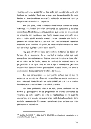 violencia entre sus progenitores, ésta debe ser considerada como una
tipología de maltrato infantil, por lo que, ante la constatación de estos
hechos en una situación de separación o divorcio, se tiene que restringir
la aplicación de la custodia compartida.

       Por otra parte, sobre la violencia intrafamiliar -aunque en casos
extremos- se pueden presentar situaciones de agresiones y lesiones
consentidas. No obstante, en el supuesto de que uno de los progenitores
se encuentre con moretones, este hecho causará mala impresión en el
menor, quien sentirá espanto, miedo y temor, contexto que tiende a
generar un maltrato indirecto, en este caso, aún cuando el progenitor
consiente actos violentos por placer, se debe abstener al menor de tener
que ser testigo oyendo o viendo estos actos304.

       Hay que advertir que cada persona tiene la libertad de decidir en
función de la autonomía de la voluntad a realizar actos que crea
conveniente para satisfacer sus deseos, pero cuando éstos se desarrollan
en el marco de la familia, existe un conflicto de intereses entre los
progenitores y los hijos, ante lo cual surge la interrogante ¿En esta
situación que derechos deben prevalecer? A nuestro criterio, sin temor a
equivocarnos debe preponderar el interés del menor.

       En esa consideración es conveniente señalar que si bien la
presencia de agresiones y lesiones consentidas son casos extremos, el
menor corre el riesgo de sufrir un daño psicológico que puede resultar
irremediable al observar o escuchar dichas prácticas.

       Por tanto, podremos concluir en que, previa valoración de los
hechos y    participación de los progenitores en dichas situaciones de
violencia, se debe resolver no sólo la inaplicabilidad de la custodia
compartida, sino también considerar si es viable la implementación de la
custodia monoparental. Es más en casos irreversibles se tiene que optar
por la guarda institucional.




304
  GARCÍA ÁLVAREZ, P. y DEL CARPIO DELGADO, J., El delito de malos tratos en el
ámbito familiar, op. cit., p.83.


                                                                          151
 