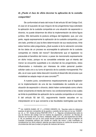 d) ¿Puede el Juez de oficio decretar la aplicación de la custodia
compartida?

       De conformidad al texto del inciso 8 del artículo 92 del Código Civil,
el Juez en el supuesto de que ninguno de los progenitores haya solicitado
la aplicación de la custodia compartida en una situación de separación o
divorcio, no puede dictaminar de oficio la implementación de dicha figura
jurídica. Ello demuestra la postura ambigua del legislador, que, por una
parte, regula expresamente la aplicación de la custodia compartida y, por
otro lado, prohíbe al Juez la libre determinación de sus resoluciones. Ante
estos hechos cabe preguntarse ¿Qué sucede si de la valoración concreta
de los datos de un proceso es aconsejable la aplicación de la custodia
compartida en interés del menor? Sencillamente que el legislador no
precautela el beneficio del menor, a pesar de mencionarlo expresamente
en dicho inciso, porque no es concebible entender que el interés del
menor se encuentre supeditado a la voluntad de los progenitores, éstos
influenciados o motivados por intereses de orden personal pueden
solicitar cada uno a su turno el ejercicio de la custodia monoparental. Por
ello, es el Juez quien debe descubrir durante el desarrollo del proceso que
modalidad se adapta mejor al caso concreto305.

       A nuestro juicio, consideramos respetuosamente que el legislador
en la implementación de una de las modalidades de custodia en una
situación de separación o divorcio, debió haber contemplado como criterio
rector únicamente el interés del menor, los condicionamientos a los cuales
se limita la posibilidad de aplicación de la custodia compartida en el inciso
8 del artículo 92 del CC, seguramente traerán secuelas en su
interpretación en lo que concierne a las facultades restringidas que tiene


305
    Vid. GARCÍA RUBIO, Mª. P. y OTERO CRESPO, M., “Apuntes sobre la referencia
expresa al ejercicio compartido de la guarda y custodia de los hijos en la Ley 15/2005”,
op. cit., p. 101. Sobre el tema PASTOR VITA, F. J., “Algunas consideraciones sobre la
Ley de reforma del Código Civil en materia de separación y divorcio”, en Revista de
Derecho de Familia, Edit. Lex Nova, Valladolid, 2005, núm. 28, julio-septiembre de 2005,
p. 46, es partidario de que el Juez pueda decidir judicialmente de oficio el régimen de
custodia compartida siempre que resulte en interés del menor y éste manifieste su
complacencia con dicho sistema, además que debe tomarse en cuenta de acuerdo a las
circunstancias del caso la edad y el grado de madurez del menor.


                                                                                    152
 