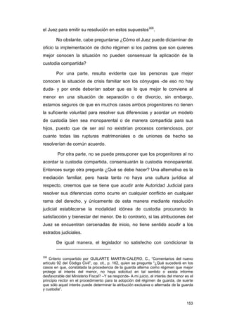 el Juez para emitir su resolución en estos supuestos306.

        No obstante, cabe preguntarse ¿Cómo el Juez puede dictaminar de
oficio la implementación de dicho régimen si los padres que son quienes
mejor conocen la situación no pueden consensuar la aplicación de la
custodia compartida?

        Por una parte, resulta evidente que las personas que mejor
conocen la situación de crisis familiar son los cónyuges -de eso no hay
duda- y por ende deberían saber que es lo que mejor le conviene al
menor en una situación de separación o de divorcio, sin embargo,
estamos seguros de que en muchos casos ambos progenitores no tienen
la suficiente voluntad para resolver sus diferencias y acordar un modelo
de custodia bien sea monoparental o de manera compartida para sus
hijos, puesto que de ser así no existirían procesos contenciosos, por
cuanto todas las rupturas matrimoniales o de uniones de hecho se
resolverían de común acuerdo.

        Por otra parte, no se puede presuponer que los progenitores al no
acordar la custodia compartida, consensuarán la custodia monoparental.
Entonces surge otra pregunta ¿Qué se debe hacer? Una alternativa es la
mediación familiar, pero hasta tanto no haya una cultura jurídica al
respecto, creemos que se tiene que acudir ante Autoridad Judicial para
resolver sus diferencias como ocurre en cualquier conflicto en cualquier
rama del derecho, y únicamente de esta manera mediante resolución
judicial establecerse la modalidad idónea de custodia procurando la
satisfacción y bienestar del menor. De lo contrario, si las atribuciones del
Juez se encuentran cercenadas de inicio, no tiene sentido acudir a los
estrados judiciales.

        De igual manera, el legislador no satisfecho con condicionar la


306
    Criterio compartido por GUILARTE MARTIN-CALERO, C., “Comentarios del nuevo
artículo 92 del Código Civil”, op. cit., p. 162, quien se pregunta “¿Qué sucederá en los
casos en que, constatada la procedencia de la guarda alterna como régimen que mejor
protege el interés del menor, no haya solicitud en tal sentido o exista informe
desfavorable del Ministerio Fiscal? –Y se responde- A mi juicio, el interés del menor es el
principio rector en el procedimiento para la adopción del régimen de guarda, de suerte
que sólo aquel interés puede determinar la atribución exclusiva o alternada de la guarda
y custodia”.


                                                                                       153
 