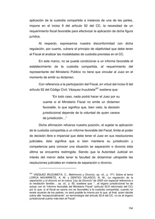 aplicación de la custodia compartida a instancia de una de las partes,
impone en el inciso 8 del artículo 92 del CC, la necesidad de un
requerimiento fiscal favorable para efectivizar la aplicación de dicha figura
jurídica.

       Al respecto, expresamos nuestra disconformidad con dicha
regulación, por cuanto, vulnera el principio de objetividad que debe tener
el Fiscal al analizar las modalidades de custodia previstas en el CC.

       En este marco, no se puede condicionar a un informe favorable el
establecimiento      de    la   custodia    compartida, el requerimiento del
representante del Ministerio Público no tiene que vincular al Juez en el
momento de emitir su dictamen.

       Con referencia a la participación del Fiscal, en virtud del inciso 8 del
artículo 92 del Código Civil, Vázquez Iruzubieta307 sostiene que:

                   “En todo caso, nada podrá hacer el Juez por su
            cuenta si el Ministerio Fiscal no emite un dictamen
            favorable, lo que significa que, bien visto, la decisión
            jurisdiccional depende de la voluntad de quien carece
            de jurisdicción…”

       Dicha afirmación refuerza nuestra posición, el sujetar la aplicación
de la custodia compartida a un informe favorable del Fiscal, limita el poder
de decisión libre e imparcial que debe tener el Juez en sus resoluciones
judiciales, ésto significa que si bien mantiene su jurisdicción y
competencia para conocer una situación se separación o divorcio ésta
última se encuentra restringida. Siendo que la Autoridad Judicial en
interés del menor debe tener la facultad de dictaminar ultrapetita las
resoluciones judiciales en materia de separación o divorcio.


307
    VÁZQUEZ IRUZUBIETA, C., Matrimonio y Divorcio, op. cit., p. 171; Sobre el tema
LORCA NAVARRETE, A. M. y DENTICI VELASCO, N. M., La regulación de la
separación y el divorcio en la nueva “Ley de Divorcio” de 2005 con especial referencia a
la mediación familiar… op. cit., p. 65, sostiene que: “…el órgano jurisdiccional ha de
actuar con el “informe favorable del Ministerio Fiscal” (artículo 92.8 reformado del CC)
por lo que, si el fiscal se opone (no es favorable) a la custodia compartida, cuando no
existe acuerdo de los padres, no será posible la misma por lo que, al final, quien decide
sobre ella “excepcionalmente”, en terminología del artículo 92.8 del CC, no es el órgano
jurisdiccional cuanto más bien el Fiscal”.


                                                                                     154
 