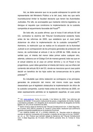 Así, se debe aseverar que no se puede sobreponer la opinión del
representante del Ministerio Público a la del Juez, toda vez que sería
inconstitucional limitar la facultad decisoria que tienen las Autoridades
Judiciales. Por ello, es aconsejable que mediante reforma legislativa, se
derogue el requisito que condiciona la implementación de la custodia
compartida al requerimiento favorable del Fiscal308.

        De todo ello, se puede afirmar, que el inciso 8 del artículo 92 del
CC, contradice la doctrina del Tribunal Constitucional existente hasta
antes de las reformas de 2005, que establecía que el Juez podía
dictaminar de oficio la implementación de la custodia compartida309.
Asimismo, la restricción que se realiza en la actuación de la Autoridad
Judicial va en contraposición de los principios generales de protección del
menor, de conformidad al artículo 2 de la LOPJM de 1996, donde se
señala que, el interés del menor debe primar sobre cualquier otro,
además, colisiona con el Código Civil de manera general, toda vez que en
el actual sistema es el Juez en primer término y no el Fiscal ni los
progenitores, quien debe garantizar el interés del menor, eso se infiere del
contenido del artículo 92.4 del CC, donde se menciona que el Juez podrá
decidir en beneficio de los hijos sobre las consecuencias de la patria
potestad310.

        Es indudable que dicha redacción se contrapone a los principios
generales de protección del menor, del mismo modo que resulta
desacertado que el legislador obstaculice la implementación de oficio de
la custodia compartida, cuando hasta antes de las reformas de 2005, sin
estar expresamente admitida en la legislación española, el Juez podía


308
    Vid. www.aeafa.es/, fecha de consulta, 3 de febrero de 2006. “Las reformas del
derecho de familia”, II encuentro institucional de jueces y magistrados de familia, fiscales
y secretarios judiciales, con abogados de la asociación española de abogados de familia
Madrid, 23, 24 y 25 de noviembre de 2005.
309
    Sobre el tema véase la Sentencia del Tribunal Constitucional núm. 4 (Sala Segunda),
de 15 enero, RTC 20014, ponente: D. Tomás S. Vives Antón, resolución que confirma la
custodia compartida establecida por la Audiencia Provincial.
310
    Vid. GARCÍA RUBIO, Mª. P. y OTERO CRESPO, M., “Apuntes sobre la referencia
expresa al ejercicio compartido de la guarda y custodia de los hijos en la Ley 15/2005”,
op. cit., p. 102. Postura que también adopta la Sentencia del Tribunal Constitucional
núm. 4 (Sala Segunda), de 15 enero, RTC 20014, ponente: Ilmo. D. Tomás S. Vives
Antón.


                                                                                        155
 