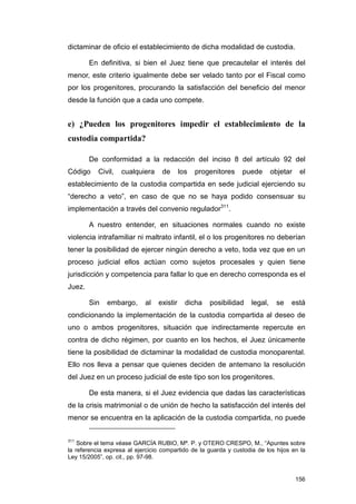 dictaminar de oficio el establecimiento de dicha modalidad de custodia.

        En definitiva, si bien el Juez tiene que precautelar el interés del
menor, este criterio igualmente debe ser velado tanto por el Fiscal como
por los progenitores, procurando la satisfacción del beneficio del menor
desde la función que a cada uno compete.


e) ¿Pueden los progenitores impedir el establecimiento de la
custodia compartida?

        De conformidad a la redacción del inciso 8 del artículo 92 del
Código     Civil,   cualquiera    de       los   progenitores   puede        objetar    el
establecimiento de la custodia compartida en sede judicial ejerciendo su
“derecho a veto”, en caso de que no se haya podido consensuar su
implementación a través del convenio regulador311.

        A nuestro entender, en situaciones normales cuando no existe
violencia intrafamiliar ni maltrato infantil, el o los progenitores no deberían
tener la posibilidad de ejercer ningún derecho a veto, toda vez que en un
proceso judicial ellos actúan como sujetos procesales y quien tiene
jurisdicción y competencia para fallar lo que en derecho corresponda es el
Juez.

        Sin   embargo,      al   existir     dicha   posibilidad    legal,    se   está
condicionando la implementación de la custodia compartida al deseo de
uno o ambos progenitores, situación que indirectamente repercute en
contra de dicho régimen, por cuanto en los hechos, el Juez únicamente
tiene la posibilidad de dictaminar la modalidad de custodia monoparental.
Ello nos lleva a pensar que quienes deciden de antemano la resolución
del Juez en un proceso judicial de este tipo son los progenitores.

        De esta manera, si el Juez evidencia que dadas las características
de la crisis matrimonial o de unión de hecho la satisfacción del interés del
menor se encuentra en la aplicación de la custodia compartida, no puede


311
    Sobre el tema véase GARCÍA RUBIO, Mª. P. y OTERO CRESPO, M., “Apuntes sobre
la referencia expresa al ejercicio compartido de la guarda y custodia de los hijos en la
Ley 15/2005”, op. cit., pp. 97-98.


                                                                                       156
 