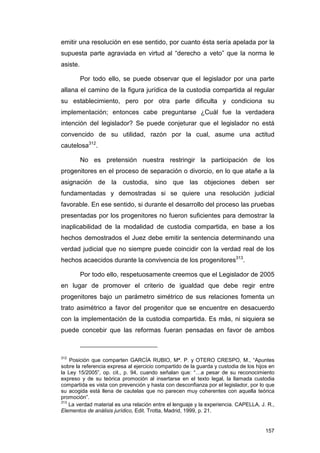 emitir una resolución en ese sentido, por cuanto ésta sería apelada por la
supuesta parte agraviada en virtud al “derecho a veto” que la norma le
asiste.

          Por todo ello, se puede observar que el legislador por una parte
allana el camino de la figura jurídica de la custodia compartida al regular
su establecimiento, pero por otra parte dificulta y condiciona su
implementación; entonces cabe preguntarse ¿Cuál fue la verdadera
intención del legislador? Se puede conjeturar que el legislador no está
convencido de su utilidad, razón por la cual, asume una actitud
cautelosa312.

          No es pretensión nuestra restringir la participación de los
progenitores en el proceso de separación o divorcio, en lo que atañe a la
asignación de la custodia, sino que las objeciones deben ser
fundamentadas y demostradas si se quiere una resolución judicial
favorable. En ese sentido, si durante el desarrollo del proceso las pruebas
presentadas por los progenitores no fueron suficientes para demostrar la
inaplicabilidad de la modalidad de custodia compartida, en base a los
hechos demostrados el Juez debe emitir la sentencia determinando una
verdad judicial que no siempre puede coincidir con la verdad real de los
hechos acaecidos durante la convivencia de los progenitores313.

          Por todo ello, respetuosamente creemos que el Legislador de 2005
en lugar de promover el criterio de igualdad que debe regir entre
progenitores bajo un parámetro simétrico de sus relaciones fomenta un
trato asimétrico a favor del progenitor que se encuentre en desacuerdo
con la implementación de la custodia compartida. Es más, ni siquiera se
puede concebir que las reformas fueran pensadas en favor de ambos



312
    Posición que comparten GARCÍA RUBIO, Mª. P. y OTERO CRESPO, M., “Apuntes
sobre la referencia expresa al ejercicio compartido de la guarda y custodia de los hijos en
la Ley 15/2005”, op. cit., p. 94, cuando señalan que: “…a pesar de su reconocimiento
expreso y de su teórica promoción al insertarse en el texto legal, la llamada custodia
compartida es vista con prevención y hasta con desconfianza por el legislador, por lo que
su acogida está llena de cautelas que no parecen muy coherentes con aquella teórica
promoción”.
313
    La verdad material es una relación entre el lenguaje y la experiencia. CAPELLA, J. R.,
Elementos de análisis jurídico, Edit. Trotta, Madrid, 1999, p. 21.


                                                                                       157
 