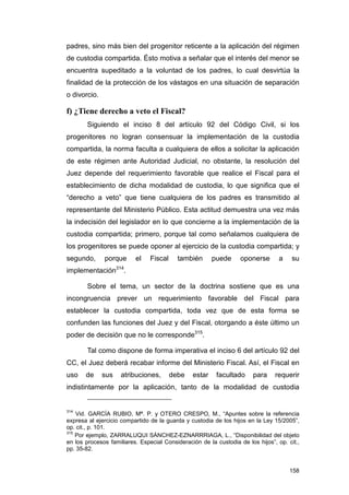 padres, sino más bien del progenitor reticente a la aplicación del régimen
de custodia compartida. Ésto motiva a señalar que el interés del menor se
encuentra supeditado a la voluntad de los padres, lo cual desvirtúa la
finalidad de la protección de los vástagos en una situación de separación
o divorcio.

f) ¿Tiene derecho a veto el Fiscal?
        Siguiendo el inciso 8 del artículo 92 del Código Civil, si los
progenitores no logran consensuar la implementación de la custodia
compartida, la norma faculta a cualquiera de ellos a solicitar la aplicación
de este régimen ante Autoridad Judicial, no obstante, la resolución del
Juez depende del requerimiento favorable que realice el Fiscal para el
establecimiento de dicha modalidad de custodia, lo que significa que el
“derecho a veto” que tiene cualquiera de los padres es transmitido al
representante del Ministerio Público. Esta actitud demuestra una vez más
la indecisión del legislador en lo que concierne a la implementación de la
custodia compartida; primero, porque tal como señalamos cualquiera de
los progenitores se puede oponer al ejercicio de la custodia compartida; y
segundo,      porque      el    Fiscal     también      puede      oponerse       a    su
implementación314.

        Sobre el tema, un sector de la doctrina sostiene que es una
incongruencia prever un requerimiento favorable del Fiscal para
establecer la custodia compartida, toda vez que de esta forma se
confunden las funciones del Juez y del Fiscal, otorgando a éste último un
poder de decisión que no le corresponde315.

        Tal como dispone de forma imperativa el inciso 6 del artículo 92 del
CC, el Juez deberá recabar informe del Ministerio Fiscal. Así, el Fiscal en
uso    de     sus    atribuciones,       debe   estar    facultado      para    requerir
indistintamente por la aplicación, tanto de la modalidad de custodia


314
    Vid. GARCÍA RUBIO, Mª. P. y OTERO CRESPO, M., “Apuntes sobre la referencia
expresa al ejercicio compartido de la guarda y custodia de los hijos en la Ley 15/2005”,
op. cit., p. 101.
315
    Por ejemplo, ZARRALUQUI SÁNCHEZ-EZNARRRIAGA, L., “Disponibilidad del objeto
en los procesos familiares. Especial Consideración de la custodia de los hijos”, op. cit.,
pp. 35-82.


                                                                                      158
 