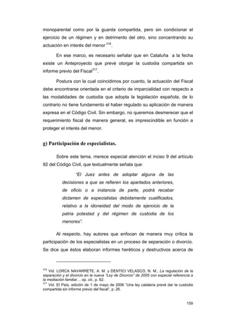 monoparental como por la guarda compartida, pero sin condicionar el
ejercicio de un régimen y en detrimento del otro, sino concentrando su
actuación en interés del menor 316.

       En ese marco, es necesario señalar que en Cataluña a la fecha
existe un Anteproyecto que prevé otorgar la custodia compartida sin
informe previo del Fiscal317.

       Postura con la cual coincidimos por cuanto, la actuación del Fiscal
debe encontrarse orientada en el criterio de imparcialidad con respecto a
las modalidades de custodia que adopta la legislación española, de lo
contrario no tiene fundamento el haber regulado su aplicación de manera
expresa en el Código Civil. Sin embargo, no queremos desmerecer que el
requerimiento fiscal de manera general, es imprescindible en función a
proteger el interés del menor.


g) Participación de especialistas.

       Sobre este tema, merece especial atención el inciso 9 del artículo
92 del Código Civil, que textualmente señala que:

                   “El Juez antes de adoptar alguna de las
           decisiones a que se refieren los apartados anteriores,
           de oficio o a instancia de parte, podrá recabar
           dictamen de especialistas debidamente cualificados,
           relativo a la idoneidad del modo de ejercicio de la
           patria potestad y del régimen de custodia de los
           menores”.

       Al respecto, hay autores que enfocan de manera muy crítica la
participación de los especialistas en un proceso de separación o divorcio.
Se dice que éstos elaboran informes heréticos y destructivos acerca de



316
    Vid. LORCA NAVARRETE, A. M. y DENTICI VELASCO, N. M., La regulación de la
separación y el divorcio en la nueva “Ley de Divorcio” de 2005 con especial referencia a
la mediación familiar… op. cit., p. 62.
317
    Vid. El País, edición de 1 de mayo de 2006 “Una ley catalana prevé dar la custodia
compartida sin informe previo del fiscal”, p. 26.


                                                                                    159
 