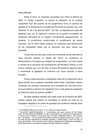 esté justificada.

        Sobre el tema, es necesario puntualizar que hasta la reforma de
2005, el Código sustantivo no excluía la aplicación de la custodia
compartida fruto del acuerdo de los progenitores como se aprecia por
ejemplo en la Sentencia de la Audiencia Provincial de Asturias núm. 216
(Sección 7ª), de 2 de abril de 200312, por ello, se esperaba por parte del
legislador que con la regulación expresa de la guarda compartida los
problemas derivados de la custodia monoparental desaparecerían, no
obstante, al encontrarse condicionada al cumplimiento de ciertos
requisitos, por no decir trabas jurídicas, en ocasiones para desconsuelo
de los interesados harán que su ejecución sea poco menos que
imposible.

        A todo ésto se suma que si bien en el contenido de las reformas se
hace mención expresa al interés del menor, se condiciona su
determinación a la actitud que adopten los progenitores, y en otros casos
a merced de la actuación del representante del Ministerio Público, lo que
motiva a pensar que, una vez más, el bonus filii queda en segundo plano
y únicamente el legislador se conforma con hacer mención a dicho
principio.

        Frente a este panorama, el legislador antes de la instauración de la
figura jurídica de la custodia compartida debió haber concertado criterios
uniformes con diversas instituciones de la sociedad civil. De esta forma,
en la actualidad se tendría una regulación con un alto grado de aceptación
por parte de todos los actores sociales13.

        Se debe destacar también que hasta antes de la reforma de 2005,
existían padres que todavía no asimilaban el cambio de roles en su
verdadera magnitud ni el criterio de igualdad que conlleva la relación entre

12
   JUR 2003231488, ponente Ilmo. Sr. D. José Luis Casero Alonso.
13
    GUILARTE MARTIN-CALERO, C, “Comentarios del nuevo artículo 92 del Código
Civil”, en GUILARTE GUTIÉRREZ, V. (Dir.), Comentarios a la reforma de la separación y
el divorcio (Ley 15/2005, de 8 de julio), Edit. Lex Nova, Valladolid, 2005, p. 148, sostiene
que: “Se trataba… de una decisión de política jurídica arriesgada para la que, acaso, no
se halla del todo preparada la sociedad española y, desde luego y como se verá, no
todas las familias, en el momento de la ruptura, presentan las condiciones materiales y
psico-afectivas que aconsejan la adopción de este modelo de custodia”.


                                                                                         16
 