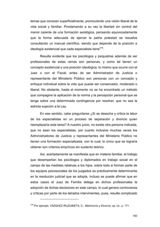 temas que conocen superficialmente, promoviendo una visión liberal de la
vida social y familiar. Proclamando a su vez la libertad sin control del
menor carente de una formación axiológica, pensando equivocadamente
que la forma adecuada de ejercer la patria potestad se resuelve
consultando un manual científico, siendo que depende de la posición e
ideología existencial que cada especialista tiene318.

          Resulta evidente que los psicólogos y psiquiatras además de ser
profesionales de estas ramas son personas, y como tal tienen un
concepto existencial y una posición ideológica, lo mismo que ocurre con el
Juez o con el Fiscal, antes de ser Administrador de Justicia o
representante del Ministerio Público son personas con un concepto y
enfoque individual sobre la vida que puede ser conservador, moderado o
liberal. No obstante, hasta el momento no se ha encontrado un método
que compagine la aplicación de la norma y la percepción personal que se
tenga sobre una determinada contingencia por resolver, que no sea la
estricta sujeción a la Ley.

          En ese sentido, cabe preguntarse ¿Si se desecha y critica la labor
de los especialistas en un proceso de separación y divorcio quien
reemplazaría esta tarea? A nuestro juicio, no existe otra persona indicada,
que no sean los especialistas, por cuanto inclusive muchas veces los
Administradores de Justicia y representantes del Ministerio Público no
tienen una formación especializada, con lo cual, lo único que se lograría
obtener son criterios empíricos sin sustento teórico.

          Así, acertadamente se manifiesta que en materia familiar, el trabajo
que desempeñan los psicólogos y diplomados en trabajo social en el
campo de las medidas relativas a los hijos, sobre todo si forman parte de
los equipos psicosociales de los juzgados es prácticamente determinante
en la resolución judicial que se adopta, incluso se puede afirmar que en
estos casos el Juez de Familia delega en dichos profesionales la
adopción de dichas decisiones en este campo, lo cual genera controversia
y críticas por parte de los letrados intervinientes, pues, resulta complicado


318
      Por ejemplo, VÁZQUEZ IRUZUBIETA, C., Matrimonio y Divorcio, op. cit., p. 171.


                                                                                      160
 