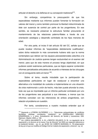 articular el derecho a la defensa en su concepción tradicional319.

        Sin    embargo,       compartimos        la   preocupación        de    que     los
especialistas mediante sus informes puedan fomentar la formación sin
valores del menor y como también promover la libertad indiscriminada de
éste con ausencia de control por parte de los progenitores, En ese
sentido, es necesario preservar la estructura familiar procurando el
mantenimiento de las relaciones paterno-filiales a través de una
orientación axiológica y desarrollo controlado de los hijos menores de
edad.

        Por otra parte, el inciso 9 del artículo 92 del CC, señala que se
puede recabar informes de “especialistas debidamente cualificados”,
sobre dicha redacción lo más conveniente hubiera sido que la norma
contemplara que debían ser los equipos psicoasistenciales adscritos a la
Administración de Justicia quienes tengan exclusividad en el examen del
menor, para que de esta manera el proceso tenga objetividad, sin que
pudieran existir exámenes particulares, que es lógico esperar contendrán
informes parcializados articulados de acuerdo a intereses de los cónyuges
con el consiguiente daño al menor 320.

        Sobre el tema, resulta indudable que la participación de
especialistas particulares en lugar de coadyuvar a encontrar una
alternativa a la modalidad de custodia a implementarse en una situación
de crisis matrimonial o unión de hecho, más bien puede ahondar la crisis,
toda vez que es improbable que un informe particular contratado por uno
de los progenitores sea perjudicial a sus intereses, a menos que los
informes coincidan con las intenciones de ambos progenitores, con
relación al problema en cuestión.

        Por tanto, consideramos a nuestro modesto entender que el

319
    Siguiendo a UTRERA GUTIÉRREZ, J. L., “Soluciones extrajudiciales de conflictos
familiares: arbitraje, conciliación, mediación”, en ZARRALUQUI SÁNCHEZ-
EZNARRIAGA, L. y otros, Actualización del derecho de familia y sucesiones, Edit.
Dykinson, Madrid, 2005, p. 146.
320
    Vid. LORCA NAVARRETE, A. M. y DENTICI VELASCO, N. M., La regulación de la
separación y el divorcio en la nueva “Ley de Divorcio” de 2005 con especial referencia a
la mediación familiar… op. cit., pp. 62-64; Vid. CAÑETE QUESADA, A., “El anteproyecto
de ley por el que se modifica el Código Civil en materia de separación y divorcio”, op. cit.


                                                                                        161
 