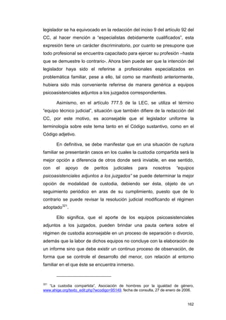 legislador se ha equivocado en la redacción del inciso 9 del artículo 92 del
CC, al hacer mención a “especialistas debidamente cualificados”, esta
expresión tiene un carácter discriminatorio, por cuanto se presupone que
todo profesional se encuentra capacitado para ejercer su profesión –hasta
que se demuestre lo contrario-. Ahora bien puede ser que la intención del
legislador haya sido el referirse a profesionales especializados en
problemática familiar, pese a ello, tal como se manifestó anteriormente,
hubiera sido más conveniente referirse de manera genérica a equipos
psicoasistenciales adjuntos a los juzgados correspondientes.

       Asimismo, en el artículo 777.5 de la LEC, se utiliza el término
“equipo técnico judicial”, situación que también difiere de la redacción del
CC, por este motivo, es aconsejable que el legislador uniforme la
terminología sobre este tema tanto en el Código sustantivo, como en el
Código adjetivo.

       En definitiva, se debe manifestar que en una situación de ruptura
familiar se presentarán casos en los cuales la custodia compartida será la
mejor opción a diferencia de otros donde será inviable, en ese sentido,
con    el   apoyo     de    peritos   judiciales    para    nosotros     “equipos
psicoasistenciales adjuntos a los juzgados” se puede determinar la mejor
opción de modalidad de custodia, debiendo ser ésta, objeto de un
seguimiento periódico en aras de su cumplimiento, puesto que de lo
contrario se puede revisar la resolución judicial modificando el régimen
adoptado321.

       Ello significa, que el aporte de los equipos psicoasistenciales
adjuntos a los juzgados, pueden brindar una pauta certera sobre el
régimen de custodia aconsejable en un proceso de separación o divorcio,
además que la labor de dichos equipos no concluye con la elaboración de
un informe sino que debe existir un continuo proceso de observación, de
forma que se controle el desarrollo del menor, con relación al entorno
familiar en el que éste se encuentra inmerso.



321
   “La custodia compartida”, Asociación de hombres por la igualdad de género,
www.ahige.org/texto_edit.php?wcodigo=95149, fecha de consulta, 27 de enero de 2006.


                                                                               162
 