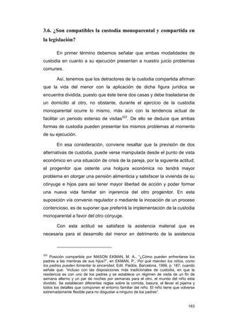3.6. ¿Son compatibles la custodia monoparental y compartida en
la legislación?

       En primer término debemos señalar que ambas modalidades de
custodia en cuanto a su ejecución presentan a nuestro juicio problemas
comunes.

       Así, tenemos que los detractores de la custodia compartida afirman
que la vida del menor con la aplicación de dicha figura jurídica se
encuentra dividida, puesto que éste tiene dos casas y debe trasladarse de
un domicilio al otro, no obstante, durante el ejercicio de la custodia
monoparental ocurre lo mismo, más aún con la tendencia actual de
facilitar un periodo extenso de visitas322. De ello se deduce que ambas
formas de custodia pueden presentar los mismos problemas al momento
de su ejecución.

       En esa consideración, conviene resaltar que la previsión de dos
alternativas de custodia, puede verse manipulada desde el punto de vista
económico en una situación de crisis de la pareja, por la siguiente actitud;
el progenitor que ostente una holgura económica no tendrá mayor
problema en otorgar una pensión alimenticia y satisfacer la vivienda de su
cónyuge e hijos para así tener mayor libertad de acción y poder formar
una nueva vida familiar sin injerencia del otro progenitor. En esta
suposición vía convenio regulador o mediante la incoación de un proceso
contencioso, es de suponer que preferirá la implementación de la custodia
monoparental a favor del otro cónyuge.

       Con esta actitud se satisface la asistencia material que es
necesaria para el desarrollo del menor en detrimento de la asistencia



322
    Posición compartida por MASON EKMAN, M. A., “¿Cómo pueden enfrentarse los
padres a las mentiras de sus hijos?”, en EKMAN, P., Por qué mienten los niños, como
los padres pueden fomentar la sinceridad, Edit. Paidós, Barcelona, 1999, p. 187, cuando
señala que: “Incluso con las disposiciones más tradicionales de custodia, en que la
residencia es con uno de los padres y se establece un régimen de visita de un fin de
semana alterno y un par de noches por semanas para el otro, el mundo del niño esta
dividido. Se establecen diferentes reglas sobre la comida, basura, el llevar el pijama y
todos los detalles que componen el entorno familiar del niño. El niño tiene que volverse
extremadamente flexible para no disgustar a ninguno de los padres”.


                                                                                    163
 