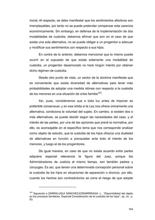 moral. Al respecto, se debe manifestar que los sentimientos afectivos son
irremplazables, por tanto no se puede pretender compensar esta carencia
económicamente. Sin embargo, en defensa de la implementación de dos
modalidades de custodia, debemos afirmar que aún en el caso de que
exista una sola alternativa, no se puede obligar a un progenitor a adecuar
y modificar sus sentimientos con respecto a sus hijos.

        En contra de lo anterior, debemos mencionar que lo mismo puede
ocurrir en el supuesto de que exista solamente una modalidad de
custodia, un progenitor desamorado no hará ningún intento por obtener
dicho régimen de custodia.

        Desde otro punto de vista, un sector de la doctrina manifiesta que
es conveniente que exista diversidad de alternativas para tener más
probabilidades de adoptar una medida idónea con respecto a la custodia
de los menores en una situación de crisis familiar323.

        Así, pues, consideramos que a toda luz antes de imponer es
preferible consensuar, y en esa órbita si la Ley nos ofrece únicamente una
alternativa, condiciona la voluntad del sujeto. En cambio, si existen dos o
más alternativas, se puede decidir según las necesidades del caso, y el
interés de las partes, por una de las opciones que prevé la normativa, por
ello, es aconsejable en el específico tema que nos corresponde analizar
como objeto de estudio, que la custodia de los hijos ofrezca una dualidad
de alternativas en función a precautelar ante todo el interés de los
menores, y luego el de los progenitores.

        De igual manera, en caso de que no exista acuerdo entre partes
adquiere      especial      relevancia      la   figura     del    Juez,     porque      los
Administradores de Justicia al mismo tiempo, son también padres y
cónyuges. Es así, que tienen una determinada concepción personal sobre
la custodia de los hijos en situaciones de separación o divorcio, por ello,
cuando los hechos son contradictorios se corre el riesgo de que adopte



323
    Siguiendo a ZARRALUQUI SÁNCHEZ-EZNARRRIAGA, L., “Disponibilidad del objeto
en los procesos familiares. Especial Consideración de la custodia de los hijos”, op. cit., p.
63.


                                                                                         164
 
