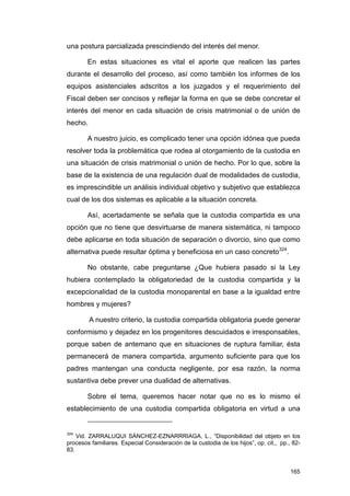 una postura parcializada prescindiendo del interés del menor.

        En estas situaciones es vital el aporte que realicen las partes
durante el desarrollo del proceso, así como también los informes de los
equipos asistenciales adscritos a los juzgados y el requerimiento del
Fiscal deben ser concisos y reflejar la forma en que se debe concretar el
interés del menor en cada situación de crisis matrimonial o de unión de
hecho.

        A nuestro juicio, es complicado tener una opción idónea que pueda
resolver toda la problemática que rodea al otorgamiento de la custodia en
una situación de crisis matrimonial o unión de hecho. Por lo que, sobre la
base de la existencia de una regulación dual de modalidades de custodia,
es imprescindible un análisis individual objetivo y subjetivo que establezca
cual de los dos sistemas es aplicable a la situación concreta.

        Así, acertadamente se señala que la custodia compartida es una
opción que no tiene que desvirtuarse de manera sistemática, ni tampoco
debe aplicarse en toda situación de separación o divorcio, sino que como
alternativa puede resultar óptima y beneficiosa en un caso concreto324.

        No obstante, cabe preguntarse ¿Que hubiera pasado si la Ley
hubiera contemplado la obligatoriedad de la custodia compartida y la
excepcionalidad de la custodia monoparental en base a la igualdad entre
hombres y mujeres?

         A nuestro criterio, la custodia compartida obligatoria puede generar
conformismo y dejadez en los progenitores descuidados e irresponsables,
porque saben de antemano que en situaciones de ruptura familiar, ésta
permanecerá de manera compartida, argumento suficiente para que los
padres mantengan una conducta negligente, por esa razón, la norma
sustantiva debe prever una dualidad de alternativas.

        Sobre el tema, queremos hacer notar que no es lo mismo el
establecimiento de una custodia compartida obligatoria en virtud a una


324
    Vid. ZARRALUQUI SÁNCHEZ-EZNARRRIAGA, L., “Disponibilidad del objeto en los
procesos familiares. Especial Consideración de la custodia de los hijos”, op. cit., pp., 82-
83.


                                                                                        165
 