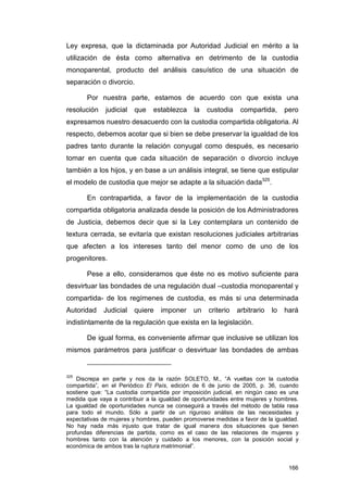 Ley expresa, que la dictaminada por Autoridad Judicial en mérito a la
utilización de ésta como alternativa en detrimento de la custodia
monoparental, producto del análisis casuístico de una situación de
separación o divorcio.

       Por nuestra parte, estamos de acuerdo con que exista una
resolución    judicial   que   establezca     la   custodia    compartida,      pero
expresamos nuestro desacuerdo con la custodia compartida obligatoria. Al
respecto, debemos acotar que si bien se debe preservar la igualdad de los
padres tanto durante la relación conyugal como después, es necesario
tomar en cuenta que cada situación de separación o divorcio incluye
también a los hijos, y en base a un análisis integral, se tiene que estipular
el modelo de custodia que mejor se adapte a la situación dada325.

       En contrapartida, a favor de la implementación de la custodia
compartida obligatoria analizada desde la posición de los Administradores
de Justicia, debemos decir que si la Ley contemplara un contenido de
textura cerrada, se evitaría que existan resoluciones judiciales arbitrarias
que afecten a los intereses tanto del menor como de uno de los
progenitores.

       Pese a ello, consideramos que éste no es motivo suficiente para
desvirtuar las bondades de una regulación dual –custodia monoparental y
compartida- de los regímenes de custodia, es más si una determinada
Autoridad    Judicial    quiere   imponer     un   criterio   arbitrario   lo   hará
indistintamente de la regulación que exista en la legislación.

       De igual forma, es conveniente afirmar que inclusive se utilizan los
mismos parámetros para justificar o desvirtuar las bondades de ambas


325
    Discrepa en parte y nos da la razón SOLETO, M., “A vueltas con la custodia
compartida”, en el Periódico El País, edición de 6 de junio de 2005, p. 36, cuando
sostiene que: “La custodia compartida por imposición judicial, en ningún caso es una
medida que vaya a contribuir a la igualdad de oportunidades entre mujeres y hombres.
La igualdad de oportunidades nunca se conseguirá a través del método de tabla rasa
para todo el mundo. Sólo a partir de un riguroso análisis de las necesidades y
expectativas de mujeres y hombres, pueden promoverse medidas a favor de la igualdad.
No hay nada más injusto que tratar de igual manera dos situaciones que tienen
profundas diferencias de partida, como es el caso de las relaciones de mujeres y
hombres tanto con la atención y cuidado a los menores, con la posición social y
económica de ambos tras la ruptura matrimonial”.


                                                                                 166
 
