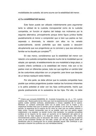 modalidades de custodia, tal como ocurre con la estabilidad del menor.


a) La estabilidad del menor.

       Este factor puede ser utilizado indistintamente para argumentar
tanto la utilidad de la custodia monoparental como de la custodia
compartida, en función al objetivo del trabajo nos inclinamos por la
segunda alternativa, principalmente porque dicha figura jurídica facilita
paulatinamente al menor a comprender que si bien sus padres se han
separado      o   divorciado,     la   relación    con    ellos    no    ha    variado
sustancialmente, siendo preferible que ésto suceda a descubrir
abruptamente que sus progenitores ya no conviven y que esa estructura
familiar se ha disuelto por completo326.

       En ese marco, consideramos que la estabilidad del menor con
relación a la custodia compartida depende mucho de la modalidad que se
adopte, por ejemplo, el establecimiento de una modalidad a largo plazo, a
nuestro criterio confabula a la estabilidad del menor, más aún si los
padres viven en diferentes países, toda vez que significa un cambio total
de las costumbres adquiridas con un progenitor, para tener que después
de un tiempo readquirir estos hábitos.

       Por otra parte, se debe afirmar que la custodia compartida hace
posible que ambos progenitores puedan realizar las funciones inherentes
a la patria potestad al estar con los hijos continuamente, hecho que
gravita positivamente en la autoestima de los hijos. Por ello, no debe



326
   Criterio que comparte BANDERA, M., Custodia Compartida, op. cit., p. 101, cuando
sostiene que: “Buena parte de los niños que viven la experiencia de la separación de sus
padres suelen sentirse confusos, abandonados e incluso culpables de la ruptura.
Mantener un contacto continuado tanto con el padre como con la madre y sus
respectivas familias hace que no sientan que han perdido a uno de los dos. Durante un
periodo, la esperanza de la mayoría de los niños es creer que sus padres volverán a
estar juntos. Cuando comprenden que no es posible, pero que sus padres siguen
colaborando y se respetan, se sienten mucho más tranquilos. La custodia compartida
conlleva en la mayoría de los casos un aumento en la implicación del padre en el
cuidado de los hijos respecto a la situación anterior a la separación. Ello resulta
tremendamente positivo para la educación del menor, que deja ver la figura paterna
como la del proveedor familiar por otro lado, contar con las dos figuras puede ser
beneficioso para la construcción de su propia identidad sexual. Ello contribuye a que
aprendan a resolver los conflictos con una mentalidad distinta”.


                                                                                    167
 