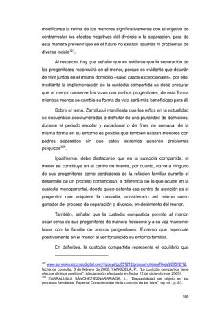 modificarse la rutina de los menores significativamente con el objetivo de
contrarrestar los efectos negativos del divorcio o la separación, para de
esta manera prevenir que en el futuro no existan traumas ni problemas de
diversa índole327.

        Al respecto, hay que señalar que es evidente que la separación de
los progenitores repercutirá en el menor, porque es evidente que dejarán
de vivir juntos en el mismo domicilio –salvo casos excepcionales-, por ello,
mediante la implementación de la custodia compartida se debe procurar
que el menor conserve los lazos con ambos progenitores, de esta forma
mientras menos se cambie su forma de vida será más beneficioso para él.

        Sobre el tema, Zarraluqui manifiesta que los niños en la actualidad
se encuentran acostumbrados a disfrutar de una pluralidad de domicilios,
durante el periodo escolar y vacacional o de fines de semana, de la
misma forma en su entorno es posible que también existan menores con
padres     separados      sin    que    estos     extremos      generen      problemas
psíquicos328.

        Igualmente, debe destacarse que en la custodia compartida, el
menor se constituye en el centro de interés, por cuanto, no ve a ninguno
de sus progenitores como perdedores de la relación familiar durante el
desarrollo de un proceso contencioso, a diferencia de lo que ocurre en la
custodia monoparental, donde quien detenta ese centro de atención es el
progenitor que adquiere la custodia, considerado así mismo como
ganador del proceso de separación o divorcio, en detrimento del menor.

        También, señalar que la custodia compartida permite al menor,
estar cerca de sus progenitores de manera frecuente y a su vez mantener
lazos con la familia de ambos progenitores. Extremo que repercute
positivamente en el menor al ver fortalecido su entorno familiar.

        En definitiva, la custodia compartida representa el equilibrio que


327
    www.servicios.elcorreodigital.com/vizcaya/pg051212/prensa/noticias/Rioja/200512/12,
fecha de consulta, 3 de febrero de 2006, YANGÜELA, P., “La custodia compartida tiene
efectos clínicos positivos”, (declaración efectuada en fecha 12 de diciembre de 2005).
328
     ZARRALUQUI SÁNCHEZ-EZNARRRIAGA, L., “Disponibilidad del objeto en los
procesos familiares. Especial Consideración de la custodia de los hijos”, op. cit., p. 63.


                                                                                      168
 