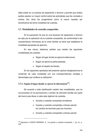 debe existir en un proceso de separación o divorcio y permite que ambos
padres ejerzan un mayor control sobre las actividades que les compete a
ambos. Así, tanto los progenitores como el menor resultan ser
beneficiarios de dicha modalidad de custodia.


3.7. Modalidades de custodia compartida.

       En la suposición de que en una situación de separación o divorcio
se opte por la aplicación de la custodia compartida, de conformidad a las
características intrínsecas de la crisis familiar se tiene que establecer la
modalidad apropiada de ejercicio.

       En ese marco, debemos señalar que existen las siguientes
modalidades de custodia:

                  •   Según el lugar donde se ejerza la alternancia.

                  •   Según se ejerza la patria potestad.

                  •   Según el reparto de tiempo.

       En los siguientes apartados del presente capítulo desglosaremos el
contenido de cada modalidad con sus correspondientes ventajas y
desventajas que conlleva su aplicación.


3.7.1. Según el lugar donde se ejerza la alternancia329.

       De acuerdo a esta clasificación existen tres modalidades, que se
circunscriben en la permanencia o cambio de domicilio familiar por parte
del menor para llevar a cabo este régimen de custodia.

                  •   Guarda y custodia compartida simultánea.

                  •   Guarda y custodia compartida a tiempo parcial
                      sin cambio de domicilio para los menores.

                  •   Guarda y custodia compartida a tiempo parcial



329
   Siguiendo a GODOY MORENO, A., “La guarda y custodia compartida...”, op. cit., p.
330.


                                                                               169
 