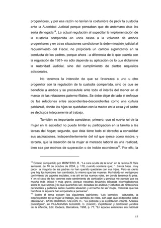 progenitores, y por esa razón no tenían la costumbre de pedir la custodia
ante la Autoridad Judicial porque pensaban que de antemano ésta les
sería denegada14. La actual regulación al supeditar la implementación de
la custodia compartida en unos casos a la voluntad de ambos
progenitores y en otras situaciones condicionar la determinación judicial al
requerimiento del Fiscal, no propiciará un cambio significativo en la
conducta de los padres, porque ahora –a diferencia de lo que ocurría con
la regulación de 1981- no sólo depende su aplicación de lo que dictamine
la Autoridad Judicial, sino del cumplimiento de ciertos requisitos
adicionales.

        No tenemos la intención de que se favorezca a uno u otro
progenitor con la regulación de la custodia compartida, sino de que se
beneficie a ambos y se precautele ante todo el interés del menor en el
marco de las relaciones paterno-filiales. Se debe dejar de lado el enfoque
de las relaciones entre ascendientes-descendientes como una cultura
patriarcal, donde los hijos se quedaban con la madre en la casa y el padre
se dedicaba íntegramente al trabajo.

        También es importante considerar; primero, que el nuevo rol de la
mujer en la sociedad no puede limitar su participación en la familia a las
tareas del hogar; segundo, que ésta tiene todo el derecho a consolidar
sus aspiraciones, independientemente del rol que ejerce como madre; y
tercero, que la inserción de la mujer al mercado laboral es una realidad,
bien sea por motivos de superación o de índole económico15. Por ello, la



14
   Criterio compartido por MONTERO, R., “La cara oculta de la luna”, en la revista El País
semanal, de 10 de octubre de 2004, p. 118, cuando sostiene que; “…hasta hace muy
poco la mayoría de los padres no han querido quedarse con sus hijos. Pero es cierto
que hoy los hombres han cambiado, lo mismo que las mujeres. Ha habido un vertiginoso
corrimiento de papeles sociales, y es ahí en los nuevos roles, en donde tenemos lo píes.
Y en el caso de los varones este sentimiento de confusión y perdida me parece que es
mucho más crítico y más grave, porque nosotras llevamos décadas interrogándonos
sobre lo que somos y lo que queremos ser, décadas de análisis y estudios de reflexiones
personales y públicas sobre nuestra situación y el hecho de ser mujer, mientras que los
hombres ni siquiera han empezado a pensarse”.
15
    Sobre el tema existen las siguientes opiniones: “Los cambios culturales, la
incorporación de la mujer al trabajo, los cambios de roles, son algo que el derecho debe
plantearse”. BAYO BORRAS FALCÓN, R., “La pobreza y la explotación infantil. Análisis
psicológico”, en VILLAGRASA ALCAIDE, C. (Coord.), Explotación y protección jurídica
de la infancia, Edit. Cedecs, Barcelona, 1998, p. 71; “En épocas anteriores era habitual


                                                                                       17
 