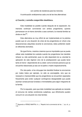 con cambio de residencia para los menores.

       A continuación analizaremos cada una de las tres alternativas:


a) Guarda y custodia compartida simultánea.

       Esta modalidad es posible cuando después de la separación, los
menores continúan conviviendo con ambos progenitores, quienes
permanecen en el mismo domicilio o caso contrario, la vivienda familiar se
divide en dos330.

       Esta alternativa es muy difícil de ser implementada en la práctica
puesto que en una situación de crisis de los progenitores en virtud a las
desavenencias adquiridas durante la convivencia, éstos preferirán residir
en diferentes domicilios.

       De igual forma, nosotros creemos que es improbable que se pueda
utilizar esta modalidad de custodia cuando los progenitores han decidido
rehacer su vida sentimental, pues no sólo dependerá de su voluntad la
aplicación de este régimen sino de la predisposición que pueda tener
tanto el menor –dependiendo de su edad- como la tercera persona que se
encuentra relacionada ya sea con el padre o madre respectivamente.

       Por otra parte, si los cónyuges han decidido finalizar la convivencia
por malos tratos por ejemplo, no sólo es aconsejable, sino que es
necesario e imprescindible que los progenitores se encuentren separados
físicamente para evitar cualquier contingencia desagradable que puede
acarrear consecuencias funestas e irremediables para algún integrante de
la familia.

       Por lo expuesto, para que ésta modalidad sea aplicada se necesita
el concurso de ciertas condiciones subjetivas, que difícilmente pueden
concurrir en una situación de crisis familiar.




330
   Siguiendo a PÉREZ MARTÍN, A. J., “Reparto de la convivencia de los…”, op. cit., p.
110.


                                                                                 170
 