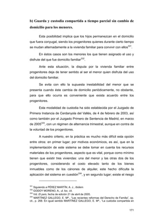 b) Guarda y custodia compartida a tiempo parcial sin cambio de
domicilio para los menores.

       Esta posibilidad implica que los hijos permanezcan en el domicilio
que fuera conyugal, siendo los progenitores quienes durante cierto tiempo
se mudan alternadamente a la vivienda familiar para convivir con ellos331.

       En éstos casos son los menores los que tienen asignado el uso y
disfrute del que fue domicilio familiar332.

       Ante esta situación, la disputa por la vivienda familiar entre
progenitores deja de tener sentido al ser el menor quien disfruta del uso
del domicilio familiar.

       Se evita con ello la supuesta inestabilidad del menor que se
presenta cuando éste cambia de domicilio periódicamente, no obstante,
para que ello ocurra es conveniente que exista acuerdo entre los
progenitores.

       Esta modalidad de custodia ha sido establecida por el Juzgado de
Primera Instancia de Cerdanyola del Vallés, de 4 de febrero de 2003, así
como también por el Juzgado Primero de Sentencia de Madrid, en marzo
de 2005333, con un régimen de alternancia trimestral, aunque en contra de
la voluntad de los progenitores.

       A nuestro criterio, en la práctica es mucho más difícil esta opción
entre otros: en primer lugar; por motivos económicos, es así, que en la
implementación de este sistema se debe tomar en cuenta los recursos
materiales de los progenitores, aspecto que es vital, porque como mínimo
tienen que existir tres viviendas: una del menor y las otras dos de los
progenitores, considerando el costo elevado tanto de los bienes
inmuebles como de los cánones de alquiler, este hecho dificulta la
aplicación del sistema en cuestión334, y en segundo lugar; existe el riesgo


331
    Siguiendo a PÉREZ MARTÍN, A. J., Ibidem.
332
    GODOY MORENO, A., ul. loc. cit.
333
    Vid. El país, fecha de edición 21 de abril de 2005.
334
     MARTÍNEZ GALLEGO, E. Mª., “Las recientes reformas del Derecho de Familia”, op.
cit., p. 268. En igual sentido MARTÍNEZ GALLEGO, E. Mª., “La custodia compartida en


                                                                               171
 
