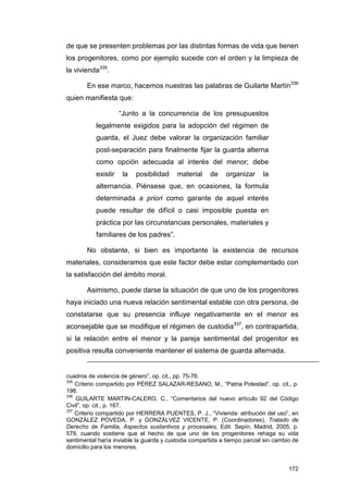 de que se presenten problemas por las distintas formas de vida que tienen
los progenitores, como por ejemplo sucede con el orden y la limpieza de
la vivienda335.

       En ese marco, hacemos nuestras las palabras de Guilarte Martín336
quien manifiesta que:

                     “Junto a la concurrencia de los presupuestos
           legalmente exigidos para la adopción del régimen de
           guarda, el Juez debe valorar la organización familiar
           post-separación para finalmente fijar la guarda alterna
           como opción adecuada al interés del menor; debe
           existir    la   posibilidad    material     de    organizar     la
           alternancia. Piénsese que, en ocasiones, la formula
           determinada a priori como garante de aquel interés
           puede resultar de difícil o casi imposible puesta en
           práctica por las circunstancias personales, materiales y
           familiares de los padres”.

       No obstante, si bien es importante la existencia de recursos
materiales, consideramos que este factor debe estar complementado con
la satisfacción del ámbito moral.

       Asimismo, puede darse la situación de que uno de los progenitores
haya iniciado una nueva relación sentimental estable con otra persona, de
constatarse que su presencia influye negativamente en el menor es
aconsejable que se modifique el régimen de custodia337, en contrapartida,
si la relación entre el menor y la pareja sentimental del progenitor es
positiva resulta conveniente mantener el sistema de guarda alternada.


cuadros de violencia de género”, op. cit., pp. 75-76.
335
    Criterio compartido por PÉREZ SALAZAR-RESANO, M., “Patria Potestad”, op. cit., p.
198.
336
    GUILARTE MARTIN-CALERO, C., “Comentarios del nuevo artículo 92 del Código
Civil”, op. cit., p. 167.
337
    Criterio compartido por HERRERA PUENTES, P. J., “Vivienda: atribución del uso”, en
GONZÁLEZ POVEDA, P. y GONZÁLVEZ VICENTE, P. (Coordinadores), Tratado de
Derecho de Familia, Aspectos sustantivos y procesales, Edit. Sepín, Madrid, 2005, p.
579, cuando sostiene que el hecho de que uno de los progenitores rehaga su vida
sentimental haría inviable la guarda y custodia compartida a tiempo parcial sin cambio de
domicilio para los menores.


                                                                                     172
 