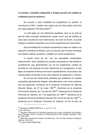 c) Guarda y custodia compartida a tiempo parcial con cambio de
residencia para los menores.

       De acuerdo a esta modalidad los progenitores se reparten la
convivencia al 50%, cuestión que implica que los hijos deben pernoctar
con cada progenitor 183 días al año338.

        Lo más lógico es una distribución igualitaria, pero no se trata de
que las cifras coincidan exactamente, puede ocurrir que del análisis de
cada caso concreto de crisis matrimonial o de unión de hecho, se pueda
otorgar la custodia compartida a uno de los progenitores por más tiempo.

       Aquí la finalidad de la custodia compartida no radica en realizar una
operación aritmética de división, sino en procurar que el menor mantenga
una relación habitual, periódica, y estable con ambos progenitores.

       A nuestro modo de ver, -con las salvedades manifestadas
anteriormente-, esta modalidad de custodia compartida es más factible si
consideramos que generalmente uno de los progenitores cambia de
domicilio en una situación de crisis matrimonial, por consiguiente, lo más
lógico es repartirse el tiempo del menor equitativamente, de acuerdo a las
características intrínsecas de de cada situación de separación o divorcio.
       Es así que las resoluciones judiciales que establecen la custodia
compartida generalmente adoptan esta alternativa, entre otras podemos
citar las siguientes: Sentencia de la Audiencia Provisional de Valencia
(Sección Sexta), de 27 de mayo 1997339; Sentencia de la Audiencia
Provincial de Alicante, de 7 de julio de 1997340; Sentencia de la Audiencia
Provincial de Valencia, de 1 de septiembre de 1997341; Sentencia de la
Audiencia Provincial de Madrid (Sección 22ª), de 20 de abril de 1999342 y
Sentencia de la Audiencia Provincial de Valencia, de 30 de julio de


338
    Siguiendo a PÉREZ MARTÍN, A. J., op. cit., p. 110.
339
    AC 1997/1591.
340
    Aranzadi, Sentencias de Tribunales Superiores de Justicia, Audiencias Provinciales y
otros Tribunales, Tomo II, Volumen II, (Primera Edición), Edit. Aranzadi, Pamplona, 1997,
pp. 1591-1592.
341
    Repertorio Aranzadi del Tribunal Constitucional, Tomo III, Edit. Aranzadi, Pamplona,
1998, pp. 1047-1051.
342
    LA LEY JURIS 435329/1999.


                                                                                     173
 