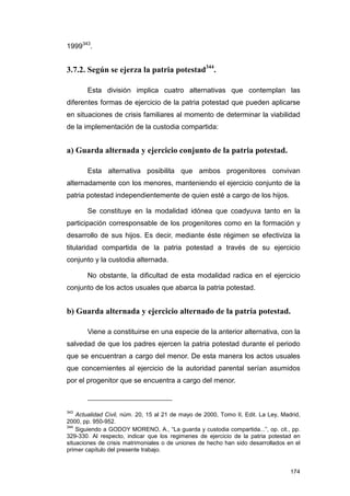 1999343.


3.7.2. Según se ejerza la patria potestad344.

       Esta división implica cuatro alternativas que contemplan las
diferentes formas de ejercicio de la patria potestad que pueden aplicarse
en situaciones de crisis familiares al momento de determinar la viabilidad
de la implementación de la custodia compartida:


a) Guarda alternada y ejercicio conjunto de la patria potestad.

       Esta alternativa posibilita que ambos progenitores convivan
alternadamente con los menores, manteniendo el ejercicio conjunto de la
patria potestad independientemente de quien esté a cargo de los hijos.

       Se constituye en la modalidad idónea que coadyuva tanto en la
participación corresponsable de los progenitores como en la formación y
desarrollo de sus hijos. Es decir, mediante éste régimen se efectiviza la
titularidad compartida de la patria potestad a través de su ejercicio
conjunto y la custodia alternada.

       No obstante, la dificultad de esta modalidad radica en el ejercicio
conjunto de los actos usuales que abarca la patria potestad.


b) Guarda alternada y ejercicio alternado de la patria potestad.

       Viene a constituirse en una especie de la anterior alternativa, con la
salvedad de que los padres ejercen la patria potestad durante el periodo
que se encuentran a cargo del menor. De esta manera los actos usuales
que concernientes al ejercicio de la autoridad parental serían asumidos
por el progenitor que se encuentra a cargo del menor.



343
    Actualidad Civil, núm. 20, 15 al 21 de mayo de 2000, Tomo II, Edit. La Ley, Madrid,
2000, pp. 950-952.
344
    Siguiendo a GODOY MORENO, A., “La guarda y custodia compartida...”, op. cit., pp.
329-330. Al respecto, indicar que los regimenes de ejercicio de la patria potestad en
situaciones de crisis matrimoniales o de uniones de hecho han sido desarrollados en el
primer capítulo del presente trabajo.


                                                                                   174
 