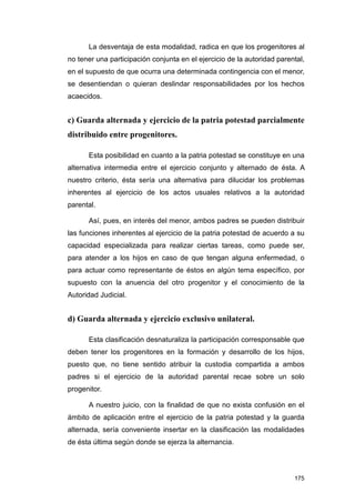 La desventaja de esta modalidad, radica en que los progenitores al
no tener una participación conjunta en el ejercicio de la autoridad parental,
en el supuesto de que ocurra una determinada contingencia con el menor,
se desentiendan o quieran deslindar responsabilidades por los hechos
acaecidos.


c) Guarda alternada y ejercicio de la patria potestad parcialmente
distribuido entre progenitores.

      Esta posibilidad en cuanto a la patria potestad se constituye en una
alternativa intermedia entre el ejercicio conjunto y alternado de ésta. A
nuestro criterio, ésta sería una alternativa para dilucidar los problemas
inherentes al ejercicio de los actos usuales relativos a la autoridad
parental.

      Así, pues, en interés del menor, ambos padres se pueden distribuir
las funciones inherentes al ejercicio de la patria potestad de acuerdo a su
capacidad especializada para realizar ciertas tareas, como puede ser,
para atender a los hijos en caso de que tengan alguna enfermedad, o
para actuar como representante de éstos en algún tema específico, por
supuesto con la anuencia del otro progenitor y el conocimiento de la
Autoridad Judicial.


d) Guarda alternada y ejercicio exclusivo unilateral.

      Esta clasificación desnaturaliza la participación corresponsable que
deben tener los progenitores en la formación y desarrollo de los hijos,
puesto que, no tiene sentido atribuir la custodia compartida a ambos
padres si el ejercicio de la autoridad parental recae sobre un solo
progenitor.

      A nuestro juicio, con la finalidad de que no exista confusión en el
ámbito de aplicación entre el ejercicio de la patria potestad y la guarda
alternada, sería conveniente insertar en la clasificación las modalidades
de ésta última según donde se ejerza la alternancia.




                                                                         175
 