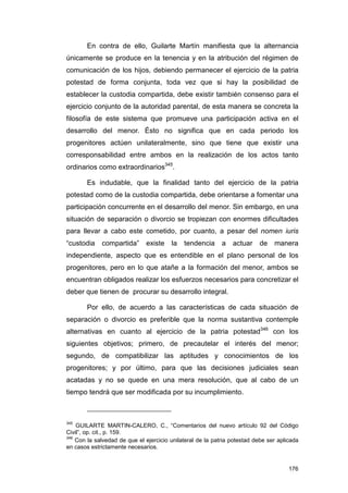 En contra de ello, Guilarte Martín manifiesta que la alternancia
únicamente se produce en la tenencia y en la atribución del régimen de
comunicación de los hijos, debiendo permanecer el ejercicio de la patria
potestad de forma conjunta, toda vez que si hay la posibilidad de
establecer la custodia compartida, debe existir también consenso para el
ejercicio conjunto de la autoridad parental, de esta manera se concreta la
filosofía de este sistema que promueve una participación activa en el
desarrollo del menor. Ésto no significa que en cada periodo los
progenitores actúen unilateralmente, sino que tiene que existir una
corresponsabilidad entre ambos en la realización de los actos tanto
ordinarios como extraordinarios345.

        Es indudable, que la finalidad tanto del ejercicio de la patria
potestad como de la custodia compartida, debe orientarse a fomentar una
participación concurrente en el desarrollo del menor. Sin embargo, en una
situación de separación o divorcio se tropiezan con enormes dificultades
para llevar a cabo este cometido, por cuanto, a pesar del nomen iuris
“custodia    compartida”      existe    la   tendencia      a   actuar    de    manera
independiente, aspecto que es entendible en el plano personal de los
progenitores, pero en lo que atañe a la formación del menor, ambos se
encuentran obligados realizar los esfuerzos necesarios para concretizar el
deber que tienen de procurar su desarrollo integral.

        Por ello, de acuerdo a las características de cada situación de
separación o divorcio es preferible que la norma sustantiva contemple
alternativas en cuanto al ejercicio de la patria potestad346 con los
siguientes objetivos; primero, de precautelar el interés del menor;
segundo, de compatibilizar las aptitudes y conocimientos de los
progenitores; y por último, para que las decisiones judiciales sean
acatadas y no se quede en una mera resolución, que al cabo de un
tiempo tendrá que ser modificada por su incumplimiento.



345
    GUILARTE MARTIN-CALERO, C., “Comentarios del nuevo artículo 92 del Código
Civil”, op. cit., p. 159.
346
    Con la salvedad de que el ejercicio unilateral de la patria potestad debe ser aplicada
en casos estrictamente necesarios.


                                                                                      176
 