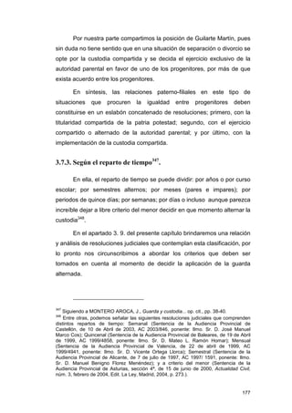 Por nuestra parte compartimos la posición de Guilarte Martín, pues
sin duda no tiene sentido que en una situación de separación o divorcio se
opte por la custodia compartida y se decida el ejercicio exclusivo de la
autoridad parental en favor de uno de los progenitores, por más de que
exista acuerdo entre los progenitores.

       En síntesis, las relaciones paterno-filiales en este tipo de
situaciones    que     procuren     la   igualdad    entre    progenitores     deben
constituirse en un eslabón concatenado de resoluciones; primero, con la
titularidad compartida de la patria potestad; segundo, con el ejercicio
compartido o alternado de la autoridad parental; y por último, con la
implementación de la custodia compartida.


3.7.3. Según el reparto de tiempo347.

       En ella, el reparto de tiempo se puede dividir: por años o por curso
escolar; por semestres alternos; por meses (pares e impares); por
periodos de quince días; por semanas; por días o incluso aunque parezca
increíble dejar a libre criterio del menor decidir en que momento alternar la
custodia348.

       En el apartado 3. 9. del presente capítulo brindaremos una relación
y análisis de resoluciones judiciales que contemplan esta clasificación, por
lo pronto nos circunscribimos a abordar los criterios que deben ser
tomados en cuenta al momento de decidir la aplicación de la guarda
alternada.




347
   Siguiendo a MONTERO AROCA, J., Guarda y custodia... op. cit., pp. 38-40.
348
    Entre otras, podemos señalar las siguientes resoluciones judiciales que comprenden
distintos repartos de tiempo: Semanal (Sentencia de la Audiencia Provincial de
Castellón, de 10 de Abril de 2003, AC 2003/846, ponente: Ilmo. Sr. D. José Manuel
Marco Cos); Quincenal (Sentencia de la Audiencia Provincial de Baleares, de 19 de Abril
de 1999, AC 1999/4858, ponente: Ilmo. Sr. D. Mateo L. Ramón Homar); Mensual
(Sentencia de la Audiencia Provincial de Valencia, de 22 de abril de 1999, AC
1999/4941, ponente: Ilmo. Sr. D. Vicente Ortega Llorca); Semestral (Sentencia de la
Audiencia Provincial de Alicante, de 7 de julio de 1997, AC 1997/ 1591, ponente: Ilmo.
Sr. D. Manuel Benigno Florez Menéndez); y a criterio del menor (Sentencia de la
Audiencia Provincial de Asturias, sección 4ª, de 15 de junio de 2000, Actualidad Civil,
núm. 3, febrero de 2004, Edit. La Ley, Madrid, 2004, p. 273.).


                                                                                   177
 