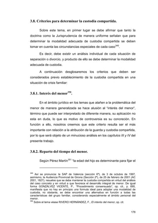 3.8. Criterios para determinar la custodia compartida.

       Sobre este tema, en primer lugar se debe afirmar que tanto la
doctrina como la Jurisprudencia de manera uniforme señalan que para
determinar la modalidad adecuada de custodia compartida se deben
tomar en cuenta las circunstancias especiales de cada caso349.

       Es decir, debe existir un análisis individual de cada situación de
separación o divorcio, y producto de ello se debe determinar la modalidad
adecuada de custodia.

       A continuación desglosaremos los criterios que deben ser
considerados previo establecimiento de la custodia compartida en una
situación de crisis familiar:


3.8.1. Interés del menor350.

       En el ámbito jurídico en los temas que atañen a la problemática del
menor de manera generalizada se hace alusión al “interés del menor”,
término que puede ser interpretado de diferente manera, su aplicación no
esta en duda, lo que es motivo de controversia es su concreción. En
función a ello, nosotros creemos que este criterio resulta ser el más
importante con relación a la atribución de la guarda y custodia compartida,
por lo que será objeto de un minucioso análisis en los capítulos III y IV del
presente trabajo.


3.8.2. Reparto del tiempo del menor.

       Según Pérez Martín351 “la edad del hijo es determinante para fijar el


349
    Así se pronuncia: la SAP de Valencia (sección 6ª), de 3 de octubre de 1997,
asimismo, la Audiencia Provincial de Girona (Sección 2ª), de 25 de febrero de 2001 (AC
2001, 1827), resuelve que se debe mantener la custodia compartida en virtud del análisis
del caso concreto y en virtud a que favorece el desarrollo integral de menor. De igual
forma GONZÁLVEZ VICENTE, P., “Procedimiento consensuado”, op. cit., p. 695,
manifiesta que no hay en principio una formula ideal para adoptar una modalidad de
custodia, no obstante, se debe encontrar una alternativa en función a todas las
características del grupo familiar, considerando especialmente el ámbito personal del
menor.
350
    Sobre el tema véase RIVERO HERNÁNDEZ, F., El interés del menor, op. cit.


                                                                                    178
 