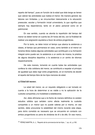 reparto del tiempo”, pues en función de la edad que éste tenga se tienen
que valorar las actividades que realiza el menor. De manera general, las
labores son limitadas, y se circunscriben básicamente a la educación
preescolar, escolar y formación inicial universitaria, lo que significa que
siempre hay dependencia, tanto en el plano personal como en el
patrimonial.

           En ese sentido, cuando se aborda la repartición del tiempo del
menor se deben tomar en cuenta las 24 horas del día, con la finalidad de
realizar una asignación equitativa a favor de ambos progenitores.

           Por lo tanto, se debe incluir el tiempo que abarca la asistencia a
clases, el tiempo que permanece en casa, como también si el menor en
horarios libres realiza algunas actividades que contribuyen a su formación
integral como puede ser; la asistencia a un centro de música, la práctica
de alguna disciplina deportiva; o la asistencia a un centro de idiomas
respectivamente.

           De esta manera, tomando en cuenta todas las actividades que
conlleva la vida cotidiana del menor, se contribuirá a respetar el principio
de igualdad que debe regir entre progenitores, en el momento de decidir
el reparto del tiempo libre de los hijos menores de edad.


a) Edad del menor.

           La edad del menor, es un requisito obligatorio a ser tomado en
cuenta a la hora de determinar si es viable o no la aplicación de la
custodia compartida y la modalidad a establecerse.

           Así, debe afirmarse que a la fecha de manera definitiva no existen
estudios sólidos que señalen como afecta realmente la custodia
compartida a un menor que no puede valerse por si mismo, en ese
sentido, debe procurarse la estabilidad del mismo durante esta etapa,
para dicho cometido es necesario que se encuentre en contacto con
ambos progenitores so pena de olvidarse de él o de ella. En ese marco,


351
      PÉREZ MARTÍN, A. J., “Reparto de la convivencia de los hijos...”, op. cit., p.100.


                                                                                           179
 