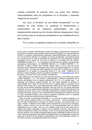 custodia compartida se presenta como una opción para distribuir
responsabilidades entre los progenitores en la formación y desarrollo
integral de los menores16.

       Así, pues, la formación de una familia monoparental17 en una
situación    de    crisis   familiar,   no    contribuye     al   fortalecimiento      o
mantenimiento        de      las    relaciones      paterno-filiales,      sino     que
progresivamente propicia que los vínculos afectivos desaparezcan, factor
que muchas veces se encuentra acompañado de una insatisfacción en el
plano material.

       Por su parte, la regulación expresa de la custodia compartida sin



que la mujer, al casarse, abandonase su puesto de trabajo y únicamente se mantenía en
él cuando sus ingresos eran necesarios para la economía familiar. Los campos laboral y
familiar se mantenían perfectamente separados responsabilizándose cada cónyuge de
uno. En las últimas décadas, sin embargo, se ha ido consolidando una dinámica social
que reivindica para la mujer la posibilidad de desarrollar una vida profesional y laboral
compatible con la opción de una vida en pareja y la formación de una familia”.
CARRASCO GALÁN, M. J., “La conciliación de la vida laboral y familiar: consecuencias
psicológicas intrafamiliares”, en ADROHER BIOSCA, S. y NUÑEZ PARTIDO, J. P.,
(Coords.), Familia y Trabajo, Edit. Comillas, Madrid, 2003, p. 33; La crisis por la que
atraviesa el país (Bolivia) ha empujado a las mujeres al mercado laboral en un número
cada vez mayor. Los datos del censo realizado en el año 2001 muestran que la tasa de
participación en el empleo ha aumentado hasta el 41 por ciento. “Católicas por el
derecho a decidir, Mujeres rompen las cadenas del silencio”, en www.eldiario.net/, fecha
de edición y consulta, 8 de marzo de 2006, La Paz-Bolivia.
16
   Con referencia a las reformas por parte del poder ejecutivo el ex Ministro de Justicia
LÓPEZ AGUILAR, J. F., “Los criterios constitucionales y políticos inspiradores de la
reforma del Derecho Civil en materia matrimonial”, op. cit., p. 5, sostiene que: “…La
propuesta del Gobierno apuesta también por más plena igualdad de derechos y
oportunidades de la mujer. El horizonte de futuro no puede pasar por perpetuar el rol
exclusivo de la mujer como única responsable del cuidado de los hijos. En la actualidad,
los hijos de las familias españolas comparten cada vez más con sus padres relaciones
diferentes a las que venían siendo habituales en la tradición e incluso hasta tiempos muy
recientes en que la mujer se ha incorporado propiamente al mercado laboral; roles de
cuidado de los hijos que han de ser crecientemente compartidos para contribuir así a que
la mujer desarrolle también como persona aspectos relevantes para su progreso
personal más allá del ancestral binomio maternidad-hogar”.
17
   Sobre la familia monoparental ZACARÉS, A., La violencia de género explicada a mi
hijo, Edit. Carena, Valencia, 2005, p. 55, define a ésta como “…una forma familiar en la
que el núcleo fundamental lo componen la madre y los hijos, conviviendo todos en el
hogar materno. A diferencia del modelo nuclear biparental en el que los dos cónyuges,
padre y madre, conviven con los dos hijos, en la monoparentalidad sólo uno de los
progenitores vive con ellos. Como es una realidad social que se ciñe sobre todo a
madres divorciadas, separadas y solteras, se ha difundido el término más preciso de
familia monoparental o familia monomaternal o bien el de monoparentaldad femenina. Se
conocen también como familias postpatriarcales porque el liderazgo familiar lo asume la
mujer. Desde una perspectiva de género se destaca siempre ese desequilibrio porque se
sabe que el 86,74% de las familias monoparentales son monomaternales (madre con
sus hijos) y el resto monopaternales (padre con sus hijos)”.


                                                                                      18
 