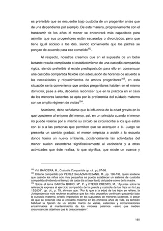 es preferible que se encuentre bajo custodia de un progenitor antes que
de una dependienta por ejemplo. De esta manera, progresivamente con el
transcurrir de los años el menor se encontrará más capacitado para
asimilar que sus progenitores están separados o divorciados, pero que
tiene igual acceso a los dos, siendo conveniente que los padres se
pongan de acuerdo para ese cometido352.

       Al respecto, nosotros creemos que en el supuesto de un bebe
lactante resulta complicado el establecimiento de una custodia compartida
rígida, siendo preferible si existe predisposición para ello en consensuar
una custodia compartida flexible con adecuación de horarios de acuerdo a
las necesidades y requerimientos de ambos progenitores353, en esta
situación sería conveniente que ambos progenitores habiten en el mismo
domicilio, pese a ello, debemos reconocer que en la práctica en el caso
de los menores lactantes se opta por la preferencia del cuidado materno
con un amplio régimen de visitas354.

       Asimismo, debe señalarse que la influencia de la edad gravita en lo
que concierne al entorno del menor, así, en un principio cuando el menor
no puede valerse por si mismo su circulo se circunscribe a los que están
con él o a las personas que permiten que se acerquen a él. Luego se
presenta un cambio gradual, el menor empieza a asistir a la escuela
donde forma un nuevo ambiente, posteriormente las actividades del
menor suelen extenderse significativamente al vecindario y a otras
actividades que éste realiza, lo que significa, que existe un avance y




352
    Vid. BANDERA, M., Custodia Compartida op. cit., pp.97-98.
353
    Criterio compartido por PÉREZ SALAZAR-RESANO, M., pp. 196-197, quien sostiene
que cuando los niños son muy pequeños se puede establecer un sistema de custodia
compartida dividiendo el tiempo de cada día a favor tanto del padre como de la madre.
354
    Sobre el tema GARCÍA RUBIO, Mª. P. y OTERO CRESPO, M., “Apuntes sobre la
referencia expresa al ejercicio compartido de la guarda y custodia de los hijos en la Ley
15/2005”, op. cit., p. 79, afirman que: “Por lo que a la edad de los hijos se refiere, la
Jurisprudencia más reciente establece que los más pequeños continúan quedando bajo
la custodia materna, criterio imperativo en los supuestos de menores lactantes. A pesar
de que se entiende vital el contacto materno en los primeros años de vida, es también
habitual la fijación de un amplio marco de visitas, estancias y comunicaciones
encaminados al mantenimiento de los vínculos paternos –salvo que medien
circunstancias objetivas que lo desaconsejen-“.


                                                                                     180
 