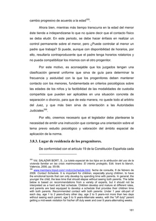 cambio progresivo de acuerdo a la edad355.

        Ahora bien, mientras más tiempo transcurra en la edad del menor
éste tiende a independizarse lo que no quiere decir que el contacto físico
se deba eludir. En este periodo, se debe hacer énfasis en realizar un
control permanente sobre el menor, pero ¿Puede controlar al menor un
padre que trabaja? Si puede, aunque con disponibilidad de horarios, por
ello, resultaría contraproducente que el padre tenga horarios rotatorios y
no pueda compatibilizar los mismos con el otro progenitor.

        Por este motivo, es aconsejable que los juzgados tengan una
clasificación general uniforme que sirva de guía para determinar la
frecuencia y asiduidad con la que los progenitores deben mantener
contacto con los menores, fundamentada en criterios psicológicos sobre
las edades de los niños y la factibilidad de las modalidades de custodia
compartida que pueden ser aplicables en una situación concreta de
separación o divorcio, para que de esta manera, no quede todo al arbitrio
del Juez, y que más bien sirva de orientación a las Autoridades
Judiciales356.

        Por ello, creemos necesario que el legislador debe plantearse la
necesidad de emitir una instrucción que contenga una orientación sobre el
tema previo estudio psicológico y valoración del ámbito espacial de
aplicación de la norma.

3.8.3. Lugar de residencia de los progenitores.

        De conformidad con el artículo 19 de la Constitución Española cada


355
    Vid. SALAZAR BORT, S., La tutela especial de los hijos en la atribución del uso de la
vivienda familiar en las crisis matrimoniales: El interés protegido, Edit. tirant lo blanch,
Valencia, 2000, pp. 55-56.
356
    www.members.tripod.com/~mdcrc/schedule.html, fecha de consulta, 8 de febrero de
2006. Contact Schedule. It is important for children, especially young children, to have
the emotional bonds that can only develop by spending time with parents. In general, the
younger the child, the less time that should elapse without seeing both parents. The table
below is based on recommendations from a variety of experts, but it should not be
interpreted as a hard and fast schedule. Children develop and mature at different rates,
and parents are best equipped to develop a schedule that provides their children time
with both parents. Recommended contact with both parents: Under 1 year old-part of
each day, age 1 to 2 years-Every other day, age 2 to 5 years-not more than two days
without seeing each parent, age 5 to 9 years-Alternate weeks, with the "off duty" parent
getting a mid-week visitation for his/her off duty week and over 9 years-alternating weeks.


                                                                                        181
 