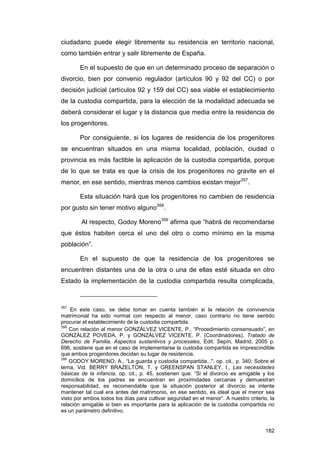 ciudadano puede elegir libremente su residencia en territorio nacional,
como también entrar y salir libremente de España.

        En el supuesto de que en un determinado proceso de separación o
divorcio, bien por convenio regulador (artículos 90 y 92 del CC) o por
decisión judicial (artículos 92 y 159 del CC) sea viable el establecimiento
de la custodia compartida, para la elección de la modalidad adecuada se
deberá considerar el lugar y la distancia que media entre la residencia de
los progenitores.

        Por consiguiente, si los lugares de residencia de los progenitores
se encuentran situados en una misma localidad, población, ciudad o
provincia es más factible la aplicación de la custodia compartida, porque
de lo que se trata es que la crisis de los progenitores no gravite en el
menor, en ese sentido, mientras menos cambios existan mejor357.

        Esta situación hará que los progenitores no cambien de residencia
por gusto sin tener motivo alguno358.

        Al respecto, Godoy Moreno359 afirma que “habrá de recomendarse
que éstos habiten cerca el uno del otro o como mínimo en la misma
población”.

        En el supuesto de que la residencia de los progenitores se
encuentren distantes una de la otra o una de ellas esté situada en otro
Estado la implementación de la custodia compartida resulta complicada,


357
    En este caso, se debe tomar en cuenta también si la relación de convivencia
matrimonial ha sido normal con respecto al menor, caso contrario no tiene sentido
procurar el establecimiento de la custodia compartida.
358
    Con relación al menor GONZÁLVEZ VICENTE, P., “Procedimiento consensuado”, en
GONZÁLEZ POVEDA, P. y GONZÁLVEZ VICENTE, P. (Coordinadores), Tratado de
Derecho de Familia, Aspectos sustantivos y procesales, Edit. Sepín, Madrid, 2005 p.
696, sostiene que en el caso de implementarse la custodia compartida es imprescindible
que ambos progenitores decidan su lugar de residencia.
359
    GODOY MORENO, A., “La guarda y custodia compartida...", op. cit., p. 340; Sobre el
tema, Vid. BERRY BRAZELTON, T. y GREENSPAN STANLEY, I., Las necesidades
básicas de la infancia, op. cit., p. 45, sostienen que: “Si el divorcio es amigable y los
domicilios de los padres se encuentran en proximidades cercanas y demuestran
responsabilidad, es recomendable que la situación posterior al divorcio se intente
mantener tal cual era antes del matrimonio, en ese sentido, es ideal que el menor sea
visto por ambos todos los días para cultivar seguridad en el menor”. A nuestro criterio, la
relación amigable si bien es importante para la aplicación de la custodia compartida no
es un parámetro definitivo.


                                                                                       182
 